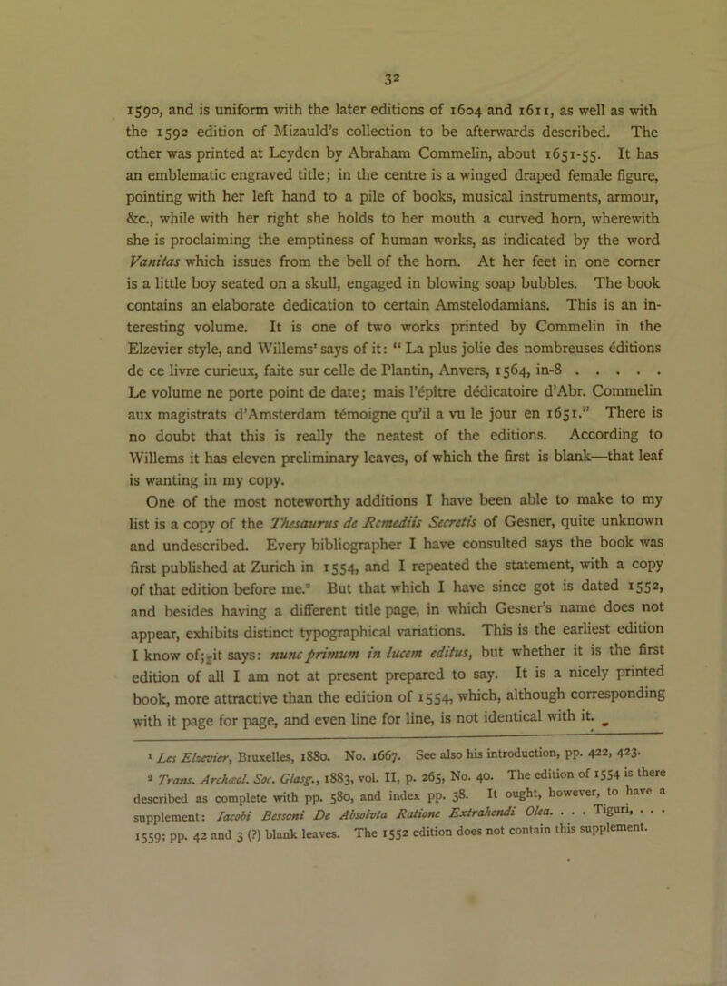 i59°> snd is uniform with the later editions of 1604 and 1611, as well as with the 1592 edition of Mizauld’s collection to be afterwards described. The other was printed at Leyden by Abraham Commelin, about 1651-55. It has an emblematic engraved title; in the centre is a winged draped female figure, pointing with her left hand to a pile of books, musical instruments, armour, &c., while with her right she holds to her mouth a curved horn, wherewith she is proclaiming the emptiness of human works, as indicated by the word Vanitas which issues from the bell of the horn. At her feet in one comer is a little boy seated on a skull, engaged in blowing soap bubbles. The book contains an elaborate dedication to certain Amstelodamians. This is an in- teresting volume. It is one of two works printed by Commelin in the Elzevier style, and Willems'says of it: “La plus jolie des nombreuses Editions de ce livre curieux, faite sur celle de Plantin, Anvers, 1564, in-8 Le volume ne porte point de date; mais I’^pitre d^dicatoire d’Abr. Commelin aux magistrats d’Amsterdam t^moigne qu’il a vu le jour en 1651.” There is no doubt that this is really the neatest of the editions. According to Willems it has eleven preliminary leaves, of which the first is blank—that leaf is wanting in my copy. One of the most noteworthy additions I have been able to make to my list is a copy of the Thesaurus de Retnediis Secretis of Gesner, quite unknown and undescribed. Every bibliographer I have consulted says the book was first published at Zurich in 1554, and I repeated the statement, with a copy of that edition before me.* * But that which I have since got is dated 1552* and besides having a different title page, in which Gesner’s name does not appear, exhibits distinct typographical variations. This is the earliest edition I know of;jit says: nuncprtmutn tn lucent editus, but whether it is the first edition of all I am not at present prepared to say. It is a nicely printed book, more attractive than the edition of i554i which, although corresponding with it page for page, and even line for line, is not identical with it. ^ 1 Les Elzevier, Bruxelles, 1880. No. 1667. See also his introduction, pp. 422, 423- * Trans. Archccol. Soc. Glasg., 1883, vol. II, p. 265, No. 40. The edition of 1554 is there described as complete with pp. 580, and index pp. 38. It ought, however, to have a supplement: laeobi Bessoni De Absolvta Ratione Extrahendi Olea. ... Tigun, . . . 1559; pp. 42 and 3 (?) blank leaves. The 1552 edition does not contain this supplement.