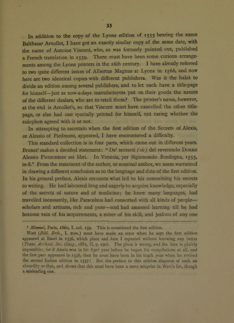 In addition to the copy of the Lyons edition of 1555 bearing the name Balthazar Arnollet, I have got an exactly similar copy of the same date, with the name of Antoine Vincent, who, as was formerly pointed out, published a French translation in 1559. There must have been some curious arrange- ments among the Lyons printers in the i6th century. I have already referred to two quite different issues of Albertus Magnus at Lyons in 1566, and now here are two identical copies with different publishers. Was it the habit to divide an edition among several publishers, and to let each have a title-page for himself—just as now-a-days manufacturers put on their goods the names of the different dealers, who are to retail them? The printer’s name, however, at the end is ArnoUet’s, so that Vincent must have cancelled the other title- page, or else had one specially printed for himself, not caring whether the colophon agreed with it or not. In attempting to ascertain when the first edition of the Secrets of Alexis, or Alessio of Piedmont, appeared, I have encountered a difficulty. This standard collection is in four parts, which came out in different years. Brunet' makes a decided statement: “De’ secrecti (sic) del reverendo Donno Alessio Piemontese sei libri. In Venezia, per Sigismondo Bordogna, 1555, in-8.” From the statement of the author, or nominal author, we seem warranted in drawing a different conclusion as to the language and date of the first edition. In his general preface, Alexis recounts what led to his committing his secrets to writing. He had laboured long and eagerly to acquire knowledge, especially of the secrets of nature and of medicine; he knew many languages, had travelled incessantly, like Paracelsus had consorted with all kinds of people— scholars and artizans, rich and poor—and had amassed learning till he had become vain of his acquirements, a miser of his skill, and jealous of any one ^ Manuel, Paris, i860, I. col. 159. This is considered the first edition. Watt Brit., I. 20/«.) must have made an error when he says the first edition appeared at Basel in 1536, which place and date I repeated without knowing any better Archaol. Sac. Glasg., 1882, II. p. 190). The place is wrong, and the date is plainly impossible; for if Alexis was in his 83rd year before he began his compilations at all, and the first part appeared in 1536, then he must have been in his 104th year when he revised the second Italian edition in 1557! But the preface to this edition disposes of such an absurdity as that, and shows that this must have been a mere misprint in Watt’s list, though a misleading one.