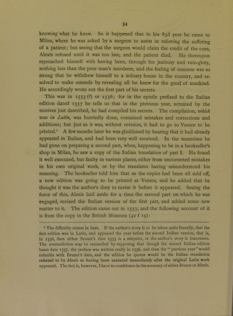 knowing what he knew. So it happened that in his 83d year he came to Milan, where he was asked by a surgeon to assist in relieving the suffering of a patient; but seeing that the surgeon would claim the credit of the cure, Alexis refused until it was too late, and the patient died. He thereupon reproached himself with having been, through his jealousy and vain-glory, nothing less than the poor man’s murderer, and the feeling of remorse was so strong that he withdrew himself to a solitary house in the country, and re- solved to make amends by revealing all he knew for the good of mankind. He accordingly wrote out the first part of his secrets. This was in 1555 (?) or 1556; for in the epistle prefixed to the Italian edition dated 1557 he tells us that in the previous year, actuated by the motives just described, he had compiled his secrets. The compilation, which was in Latin, was hurriedly done, contained mistakes and corrections and additions; but just as it was, without revision, it had to go to Venice to be printed.' A few months later he was gladdened by hearing that it had already appeared in Italian, and had been very well received. In the meantime he had gone on preparing a second part, when, happening to be in a bookseller’s shop in Milan, he saw a copy of the Italian translation of part I. He found it well executed, but faulty in various places, either from uncorrected mistakes in his own original work, or by the translator having misunderstood his meaning. The bookseller told him that as the copies had been all sold off, a new edition was going to be printed at Venice, and he added that he thought it was the author’s duty to revise it before it appeared. Seeing the force of this, Alexis laid aside for a time the second part on which he was engaged, revised the Italian version of the first part, and added some new matter to it. The edition came out in 1557, and the following account of it is from the copy in the British Museum (42 f 19): ' The difficulty comes in here. If the author’s story is to be taken quite literally, that the first edition was in Latin, and appeared the year before the second Italian version, that is, in 1556, then either Brunet’s date 1555 is a misprint, or the author’s story is inaccurate. The contradiction may be reconciled by supposing that though the second Italian edition bears date 1557, the preface was written really in 1556, and then the “ previous year” would coincide with Brunet’s date, and the edition he quotes would be the Italian translation referred to by Alexis as having been executed immediately after the original Latin work appeared. The fact is, however, I have no confidence in the accuracy of either Brunet or Alexis.