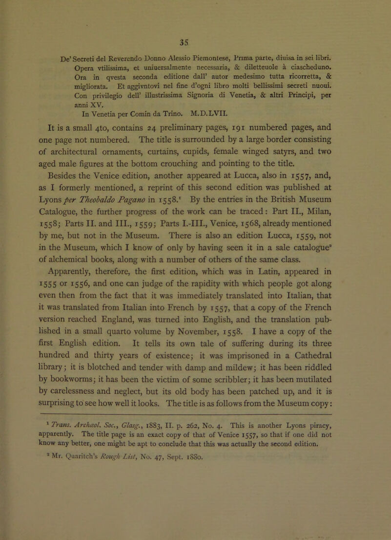 De’ Secret! del Reverendo Donno Alessio Pieraontese, Prima parte, diuisa in sei libri. Opera vtilissima, et uniuersalmente necessaria, & diletteuole a ciascheduno. Ora in qvesta seconda editione dall’ autor medesimo tutta ricorretta, & migliorata. Et aggivntovi nel fine d’ogni libro molti bellissimi secret! nuoui. Con privilegio dell’ illustrissima Signoria di Venetia, & altri Principi, per anni XV. In Venetia per Comin da Trino. M.D.LVII. It is a small 4to, contains 24 preliminary pages, 191 numbered pages, and one page not numbered. The title is surrounded by a large border consisting of architectural ornaments, curtains, cupids, female winged satyrs, and two aged male figures at the bottom crouching and pointing to the tide. Besides the Venice edition, another appeared at Lucca, also in 1557, and, as I formerly mentioned, a reprint of this second edition was published at Lyons per Theobaldo Fagano in 1558.' By the entries in the British Museum Catalogue, the further progress of the work can be traced: Part II., Milan, 1558; Parts II. and III., 1559; Parts I.-IIL, Venice, 1568, already mentioned by me, but not in the Museum. There is also an edition Lucca, 1559, not in the Museum, which I know of only by having seen it in a sale catalogue” of alchemical books, along with a number of others of the same class. Apparently, therefore, the first edition, which was in Latin, appeared in 1555 or 1556, and one can judge of the rapidity with which people got along even then from the fact that it was immediately translated into Italian, that it was translated from Italian into French by 1557, that a copy of the French version reached England, was turned into English, and the translation pub- lished in a small quarto volume by November, 1558. I have a copy of the first English edition. It tells its own tale of suffering during its three hundred and thirty years of existence; it was imprisoned in a Cathedral library; it is blotched and tender with damp and mildew; it has been riddled by bookworms; it has been the victim of some scribbler; it has been mutilated by carelessness and neglect, but its old body has been patched up, and it is surprising to see how well it looks. The title is as follows from the Museum copy: ''■Tram. Archaol. Soc., Glasg., 1883, II. p. 262, No. 4. This is another Lyons piracy, apparently. The title page is an exact copy of that of Venice ISS7, so that if one did not know any better, one might be apt to conclude that this was actually the second edition. ” Mr. Quarilch’s Rough List, No. 47, Sept. i8So.