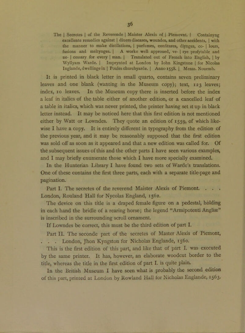 The I Secretes | of the Reverende | Maister Alexis of j Piemovnt. I Containyng excellente remedies against | diners diseases, woundes, and other accidents, | with the manner to make distilations, | parfumes, confitures, diynges, co- ] lours, fusions and meltynges. | A worke well approued, ve- | rye profytable and ne- I cessary for every | man. | Translated out of French into English, | by Wyllyam Warde. | Imprynted at London by lohn Kingstone | for Nicolas Inglande,dwellinge in | Poules churchyarde. | Anno 1558. | Menss. Nouemb. It is printed in black letter in small quarto, contains seven preliminary leaves and one blank (wanting in the Museum copy); text, 123 leaves; index, 10 leaves. In the Museum copy there is inserted before the index a leaf in italics of the table either of another edition, or a cancelled leaf of a table in italics, which was never printed, the printer having set it up in black letter instead. It may be noticed here that this first edition is not mentioned either by Watt or Lowndes. They quote an edition of 1559, of which like- wise I have a copy. It is entirely different in typography from the edition of the previous year, and it may be reasonably supposed that the first edition was sold off as soon as it apjieared and that a new edition was called for. Of the subsequent issues of this and the other parts I have seen various examples, and I may briefly enumerate those which I have more specially examined. In the Hunterian Library I have found two sets ofWarde’s translations. One of these contains the first three parts, each with a separate title-page and pagination. Part I. The secretes of the reverend Maister Alexis of Piemont. . . . London, Rouland Hall for Nycolas England, 1562. The device on this title is a draped female figure on a pedestal, holding in each hand the bridle of a rearing horse; the legend “Armipotenti Angliae” is inscribed in the surrounding scroll ornament. If Lowndes be correct, this must be the third edition of part I. Part II. The seconde part of the secretes of Master Alexis of Piemont, . . . London, Jhon Kyngston for Nicholas Englande, 1560. This is the first edition of this part, and like that of part I. was executed by the same printer. It has, however, an elaborate woodcut border to the title, whereas the title in the first edition of part I. is quite plain. In the British Museum I have seen what is probably the second edition of this part, printed at London by Rowland Hall lor Nicholas Englande, 1563.