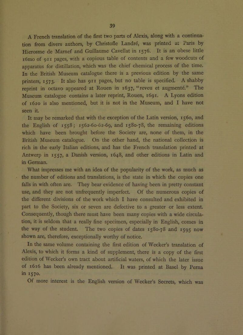 A French translation of the first two parts of Alexis, along with a continua- tion from divers authors, by Christofle Landr^, was printed at Paris by Hierosme de Marnef and Guillaume Cavellat in 1576. It is an obese little i6mo of 911 pages, with a copious table of contents and a few woodcuts of apparatus for distillation, which was the chief chemical process of the time. In the British Museum catalogue there is a previous edition by the same printers, 1573. It also has 911 pages, but no table is specified. A shabby reprint in octavo appeared at Rouen in 1637, “reveu et augment^.” The Museum catalogue contains a later reprint, Rouen, 1691. A Lyons edition of 1620 is also mentioned, but it is not in the Museum, and I have not seen it. It may be remarked that with the exception of the Latin version, 1560, and the English of 1558; 1562-60-62-69, and 1580-78, the remaining editions which have been brought before the Society are, none of them, in the British Museum catalogue. On the other hand, the national collection is rich in the early Italian editions, and has the French translation printed at Antwerp in 1557, a Danish version, 1648, and other editions in Latin and in German. What impresses me with an idea of the popularity of the work, as much as • the number of editions and translations, is the state in which the copies one falls in with often are. They bear evidence of having been in pretty constant use, and they are not unfrequently imperfect. Of the numerous copies of the different divisions of the work which I have consulted and exhibited in part to the Society, six or seven are defective to a greater or less extent. Consequently, though there must have been many copies with a wide circula- tion, it is seldom that a really fine specimen, especially in English, comes in the way of the student. The two copies of dates 1580-78 and 1595 now shown are, therefore, exceptionally worthy of notice. In the same volume containing the first edition of Wecker’s translation of Alexis, to which it forms a kind of supplement, there is a copy of the first edition of Wecker’s own tract about artificial waters, of which the later issue of 1616 has been already mentioned. It was printed at Basel by Perna in 1570. Of more interest is the English version of Wecker’s Secrets, which was