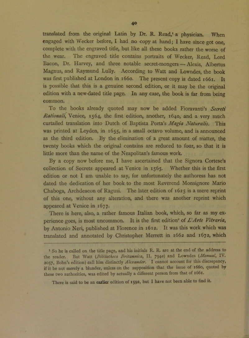 translated from the original Latin by Dr. R. Read,' a physician. When engaged with Weeker before, I had no copy at handj I have since got one, complete with the engraved title, but like all these books rather the worse of the wear. The engraved title contains portraits of Weeker, Read, Lord Bacon, Dr. Harvey, and three notable secret-mongers — Alexis, Albertus Magnus, and Raymund Lully. According to Watt and Lowndes, the book was first published at London in 1660. The present copy is dated 1661. It is possible that this is a genuine second edition, or it may be the original edition with a new-dated title page. In any case, the book is far from being common. To the books already quoted may now be added Fioravanti’s Secreti Rationali^ Venice, 1564, the first edition, another, 1640, and a very much curtailed translation into Dutch of Baptista Porta’s Magia Naturalis. This was printed at Leyden, in 1655, in a small octavo volume, and is announced as the third edition. By the elimination of a great amount of matter, the twenty books which the original contains are reduced to four, so that it is little more than the name of the Neapolitan’s famous worL By a copy now before me, I have ascertained that the Signora Cortese’s collection of Secrets appeared at Venice in 1565. Whether this is the first edition or not I am unable to say, for unfortunately the authoress has not dated the dedication of her book to the most Reverend Monsignore Mario Chaboga, Archdeacon of Ragusi. The later edition of 1625 is a mere reprint of this one, without any alteration, and there was another reprint which appeared at Venice in 1677. There is here, also, a rather famous Italian book, which, so far as my ex- perience goes, is most uncommon. It is the first edition’ of L'Arte Vitraria, by Antonio Neri, published at Florence in 1612. It was this work which was translated and annotated by Christopher Merrett in 1662 and 1672, which ' So he is called on the title page, and his initials R. R. are at the end of the address to the reader. But Watt (Bibliotheca Britannua, II. 794a) and Lowndes (Manual, IV. 2057, Bohn’s edition) call him distinctly Alexander, I cannot account for this discrepancy, if it be not merely a blunder, unless on the supposition that the issue of 1660, quoted by these two authorities, was edited by actually a dififerent person from that of 1661. There is said to be an earlier edition of 1592, but I have not been able to find it.