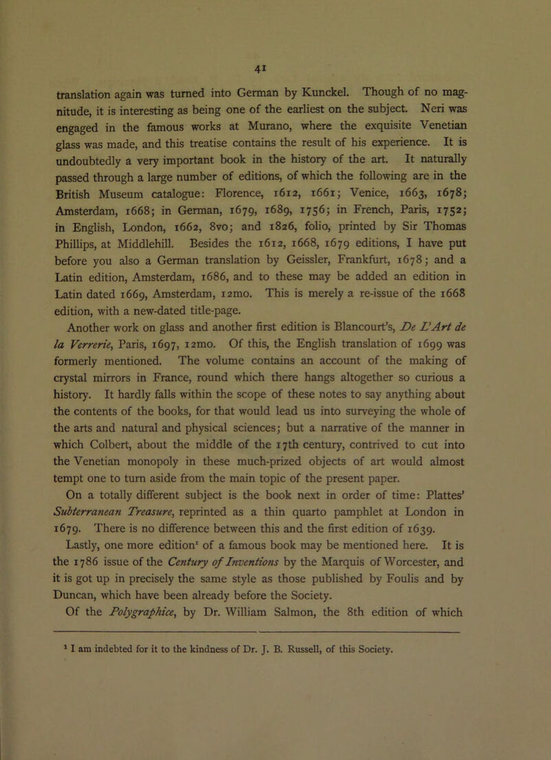 translation again was turned into German by Kunckel. Though of no mag- nitude, it is interesting as being one of the earliest on the subject. Neri was engaged in the famous works at Murano, where the exquisite Venetian glass was made, and this treatise contains the result of his experience. It is undoubtedly a very important book in the history of the art. It naturally passed through a large number of editions, of which the following are in the British Museum catalogue: Florence, 1612, 1661; Venice, 1663, 1678; Amsterdam, 1668; in German, 1679, 1689, 1756; in French, Paris, 1752; in English, London, 1662, 8vo; and 1826, folio, printed by Sir Thomas Phillips, at Middlehill. Besides the 1612, 1668, 1679 editions, I have put before you also a German translation by Geissler, Frankfurt, 1678; and a Latin edition, Amsterdam, 1686, and to these may be added an edition in Latin dated 1669, Amsterdam, i2mo. This is merely a re-issue of the 1668 edition, with a new-dated title-page. Another work on glass and another first edition is Blancourt’s, De L'Art de la Verrerie, Paris, 1697, i2mo. Of this, the English translation of 1699 was formerly mentioned. The volume contains an account of the making of crystal mirrors in France, round which there hangs altogether so curious a history. It hardly falls within the scope of these notes to say anything about the contents of the books, for that would lead us into surveying the whole of the arts and natural and physical sciences; but a narrative of the manner in which Colbert, about the middle of the 17th century, contrived to cut into the Venetian monopoly in these much-prized objects of art would almost tempt one to turn aside from the main topic of the present paper. On a totally different subject is the book next in order of time; Plattes’ Subterranean Treasure, reprinted as a thin quarto pamphlet at London in 1679. There is no difference between this and the first edition of 1639. Lastly, one more edition' of a famous book may be mentioned here. It is the 1786 issue of the Century of InventioTis by the Marquis of Worcester, and it is got up in precisely the same style as those published by Foulis and by Duncan, which have been already before the Society. Of the Polygraphice, by Dr. William Salmon, the 8th edition of which * I am indebted for it to the kindness of Dr. J. B. Russell, of this Society.