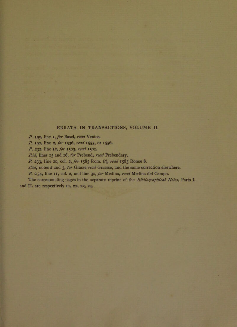 P, 190, line It for Basel, «««/Venice. P. 190, line 2, for 1536, read 1555, or 1556. P. 232. line 12, for 1503, read 1501. Ibid, lines 15 and 16, /or Prebend, read Prebendary. P. 233, line 20, col. 2,/or 1585 Rom. (?), read 1585 Romse 8. Jbid, notes 2 and 3, for Gr^se read Graesse, and the same correction elsewhere. P. 234, line II, col. 2, and line 30,_/i?r Medina, read Medina del Campo. The corresponding pages in the separate reprint of the Bibliographical Notes, Parts I. and II. are respectively ii, 22, 23, 24.