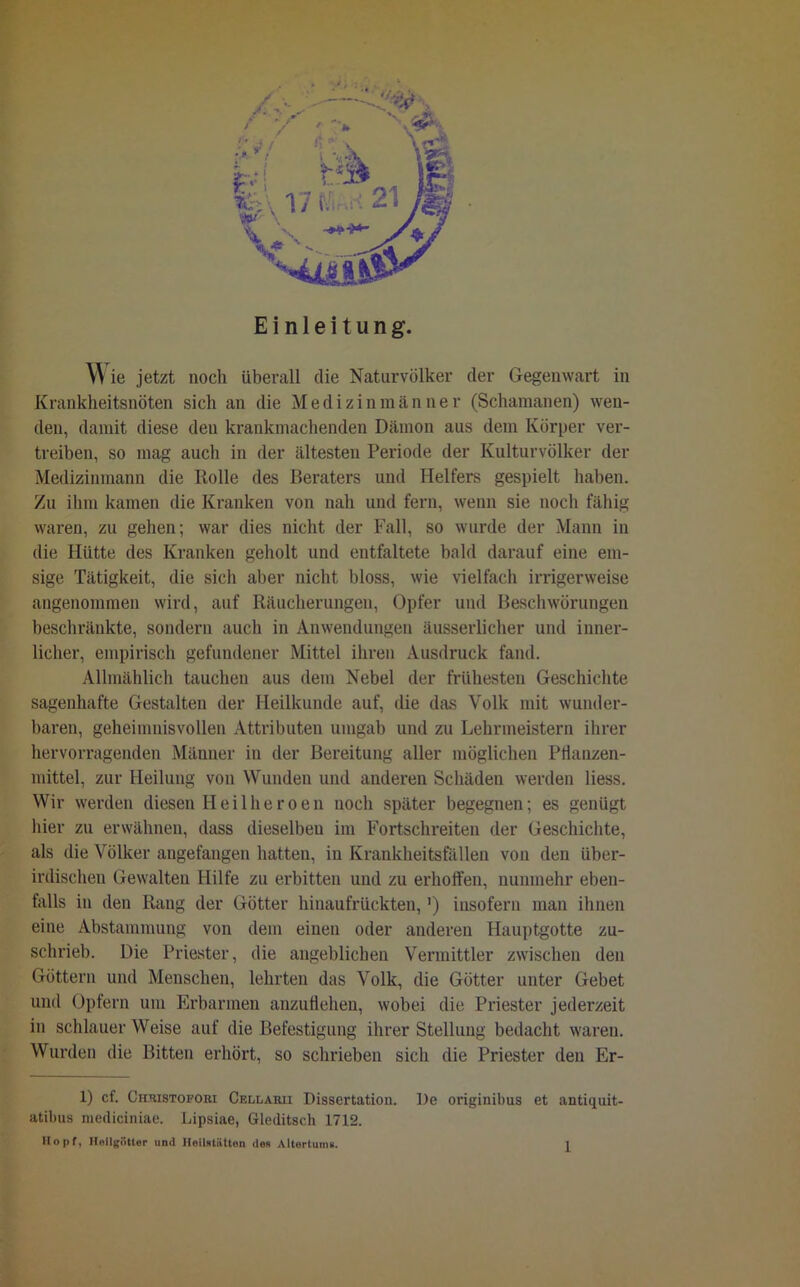 Einleitung. Wie jetzt noch überall die Naturvölker der Gegenwart in Krankheitsnöten sich an die Medizinmänner (Schamanen) wen- den, damit diese den krankmachenden Dämon aus dem Körper ver- treiben, so mag auch in der ältesten Periode der Kulturvölker der Medizinmann die Rolle des Beraters und Helfers gespielt haben. Zu ihm kamen die Kranken von nah und fern, wenn sie noch fähig waren, zu gehen; war dies nicht der Fall, so wurde der Mann in die Hütte des Kranken geholt und entfaltete bald darauf eine em- sige Tätigkeit, die sich aber nicht bloss, wie vielfach irrigerweise angenommen wird, auf Räucherungen, Opfer und Beschwörungen beschränkte, sondern auch in Anwendungen äusserlicher und inner- licher, empirisch gefundener Mittel ihren Ausdruck fand. Allmählich tauchen aus dem Nebel der frühesten Geschichte sagenhafte Gestalten der Heilkunde auf, die das Volk mit wunder- baren, geheimnisvollen Attributen umgab und zu Lehrmeistern ihrer hervorragenden Männer in der Bereitung aller möglichen Pflanzen- mittel, zur Heilung von Wunden und anderen Schäden werden liess. Wir werden diesen Heilheroen noch später begegnen; es genügt hier zu erwähnen, dass dieselben im Fortschreiten der Geschichte, als die Völker angefangen hatten, in Krankheitsfällen von den über- irdischen Gewalten Hilfe zu erbitten und zu erhoffen, nunmehr eben- falls in den Rang der Götter hinaufrückten,') insofern man ihnen eine Abstammung von dem einen oder anderen Hauptgotte zu- schrieb. Die Priester, die angeblichen Vermittler zwischen den Göttern und Menschen, lehrten das Volk, die Götter unter Gebet und Opfern um Erbarmen anzuflehen, wobei die Priester jederzeit in schlauerweise auf die Befestigung ihrer Stellung bedacht waren. Wurden die Bitten erhört, so schrieben sich die Priester den Er- 1) cf. Chtiistofobi Cellaru Dissertation. De originilms et antiquit- atibus niediciniae. Lipsiae, Gleditsch 1712.