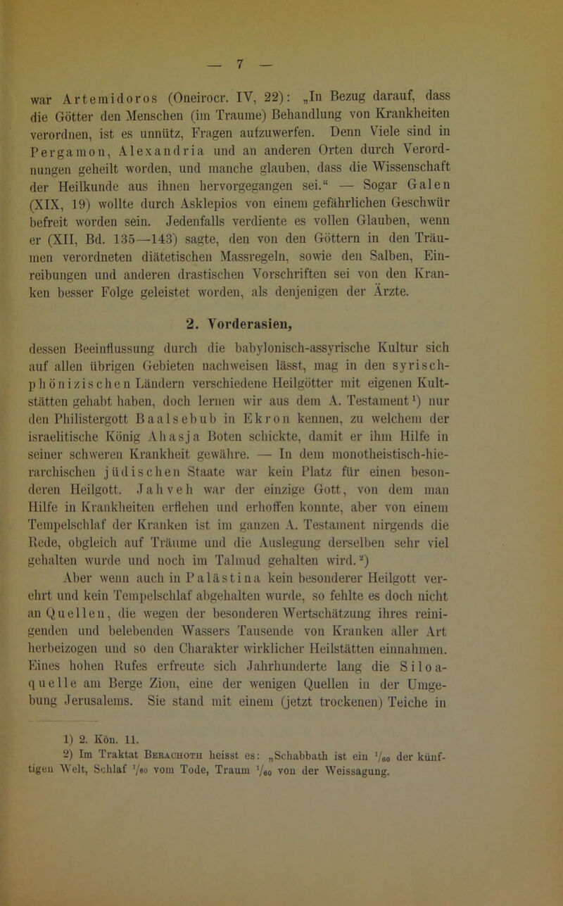 war Arteraidoros (Oneirocr. IV, 22): „In Bezug darauf, dass die Götter den Menschen (iin Traume) Behandlung von Krankheiten verordnen, ist es unnütz, Fragen aufzuwerfen. Denn Viele sind in Pergamon, Alexandria und an anderen Orten durch Verord- nungen geheilt worden, und manche glauben, dass die Wissenschaft der Heilkunde aus ihnen hervorgegangen sei.“ — Sogar Galen (XIX, 19) wollte durch Asklepios von einem gefährlichen Geschwür befreit worden sein. Jedenfalls verdiente es vollen Glauben, wenn er (XII, Bd. 135—143) sagte, den von den Göttern in den Träu- men verordneten diätetischen Massregeln, sowie den Salben, Ein- reibungen und anderen drastischen Vorschriften sei von den Kran- ken besser Folge geleistet worden, als denjenigen der Ärzte. 2. Vorderasien, dessen Beeinflussung durch die babylonisch-assyrische Kultur sich auf allen übrigen Gebieten nach weisen lässt, mag in den syrisch- phönizischen Ländern verschiedene Heilgötter mit eigenen Kult- stätten gehabt haben, doch lernen wir aus dem A. Testament ‘) nur den Philistergott Baalsebub in Ekron kennen, zu welchem der israelitische König Ahasja Boten schickte, damit er ihm Hilfe in seiner schweren Krankheit gewähre. — In dem monotheistisch-hie- rarchischen jüdische n Staate war kein Platz für einen beson- deren Heilgott. J a h v e h war der einzige Gott, von dem man Hilfe in Krankheiten erflehen und erhoffen konnte, aber von einem Tempelschlaf der Kranken ist im ganzen A. Testament nirgends die Rede, obgleich auf Träume und die Auslegung derselben sehr viel gehalten wurde und noch im Talmud gehalten wird.1 2) Aber wenn auch in Palästina kein besonderer Heilgott ver- ehrt und kein Tempelschlaf abgehalten wurde, so fehlte es doch nicht an Quellen, die wegen der besonderen Wertschätzung ihres reini- genden und belebenden Wassers Tausende von Kranken aller Art herbeizogen und so den Charakter wirklicher Heilstätten einnalunen. Eines hohen Rufes erfreute sich Jahrhunderte laug die Siloa- quelle am Berge Zion, eine der wenigen Quellen in der Umge- bung Jerusalems. Sie stand mit einem (jetzt trockenen) Teiche in 1) 2. Kön. 11. 2) Im Traktat Bkrachotu heisst es: „Sehabbath ist eiu '/60 der künf- tigeu Welt, Schlaf '/«° vom Tode, Traum '/ao von der Weissaguug.