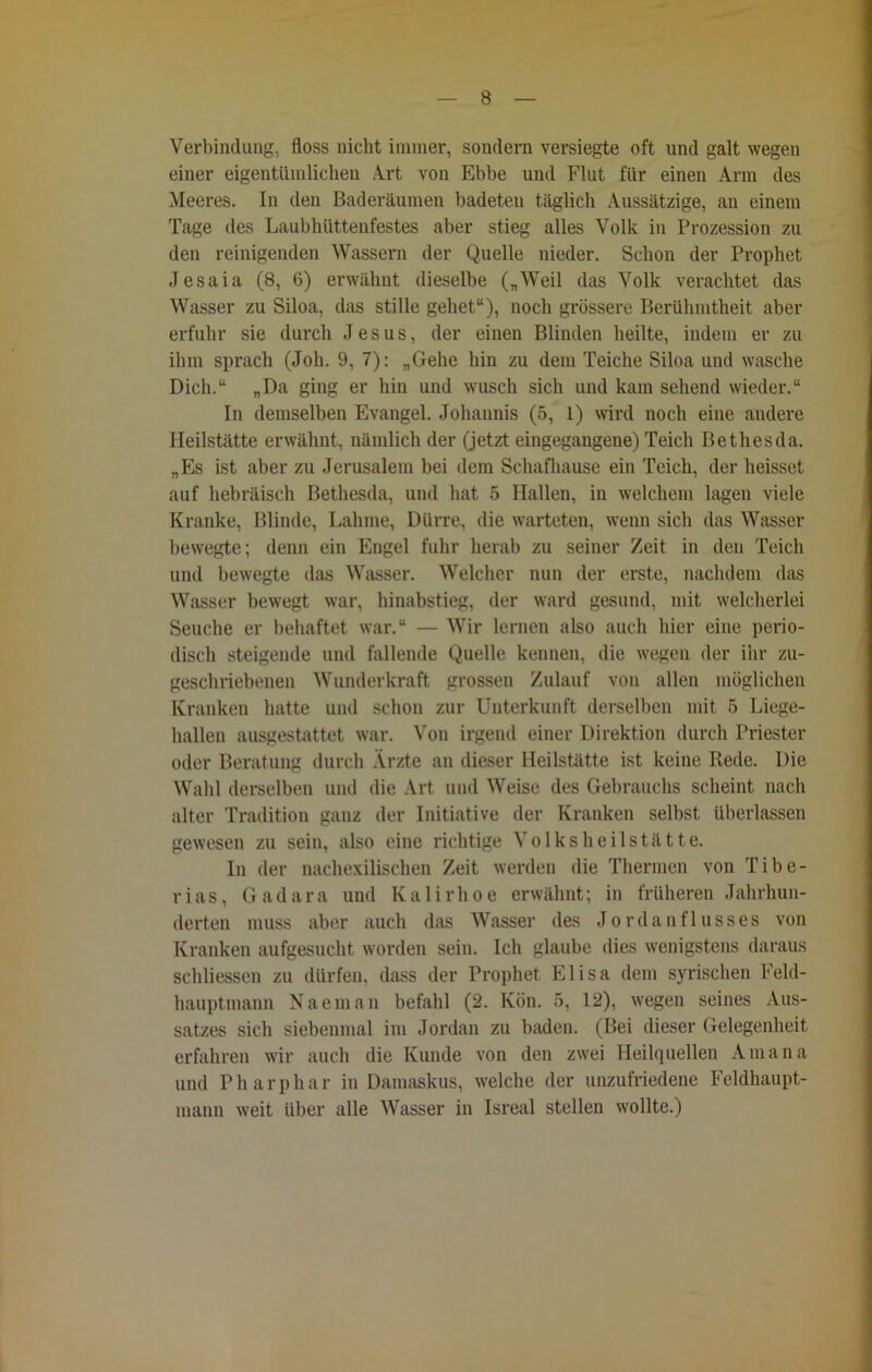 Verbindung, floss nicht immer, sondern versiegte oft und galt wegen einer eigentümlichen Art von Ebbe und Flut für einen Arm des Meeres. In den Baderäumen badeten täglich Aussätzige, an einem Tage des Laubhüttenfestes aber stieg alles Volk in Prozession zu den reinigenden Wassern der Quelle nieder. Schon der Prophet Jesaia (8, 6) erwähnt dieselbe („Weil das Volk verachtet das Wasser zu Siloa, das stille gehet“), noch grössere Berühmtheit aber erfuhr sie durch Jesus, der einen Blinden heilte, indem er zu ihm sprach (Joh. 9, 7): „Gehe hin zu dem Teiche Siloa und wasche Dich.“ „Da ging er hin und wusch sich und kam sehend wieder.“ In demselben Evangel. Johannis (5, 1) wird noch eine andere Heilstätte erwähnt, nämlich der (jetzt eingegangene) Teich Bet lies da. „Es ist aber zu Jerusalem bei dem Schafhause ein Teich, der heisset auf hebräisch Bethesda, und hat 5 Hallen, in welchem lagen viele Kranke, Blinde, Lahme, Dürre, die warteten, wenn sich das Wasser bewegte; denn ein Engel fuhr herab zu seiner Zeit in den Teich und bewegte das Wasser. Welcher nun der erste, nachdem das Wasser bewegt war, hinabstieg, der ward gesund, mit welcherlei Seuche er behaftet war.“ — Wir lernen also auch hier eine perio- disch steigende und fallende Quelle kennen, die wegen der ihr zu- geschriebenen Wunderkraft grossen Zulauf von allen möglichen Kranken hatte und schon zur Unterkunft derselben mit 5 Liege- hallen ausgestattet war. Von irgend einer Direktion durch Priester oder Beratung durch Ärzte an dieser Heilstätte ist keine Rede. Die Wahl derselben und die Art und Weise des Gebrauchs scheint nach alter Tradition ganz der Initiative der Kranken selbst überlassen gewesen zu sein, also eine richtige Volksheilstätte. In der nachexilisehen Zeit werden die Thermen von Tibe- rias, Gadara und Kalirhoe erwähnt; in früheren Jahrhun- derten muss aber auch das Wasser des Jordan fl usses von Kranken aufgesucht worden sein. Ich glaube dies wenigstens daraus schliessen zu dürfen, dass der Prophet Elisa dem syrischen Feld- hauptmann Naeman befahl (2. Kön. 5, 12), wegen seines Aus- satzes sich siebenmal im Jordan zu baden. (Bei dieser Gelegenheit erfahren wir auch die Kunde von den zwei Heilquellen Amana und Pharphar in Damaskus, welche der unzufriedene Feldhaupt- mann weit über alle Wasser in Isreal stellen wollte.)