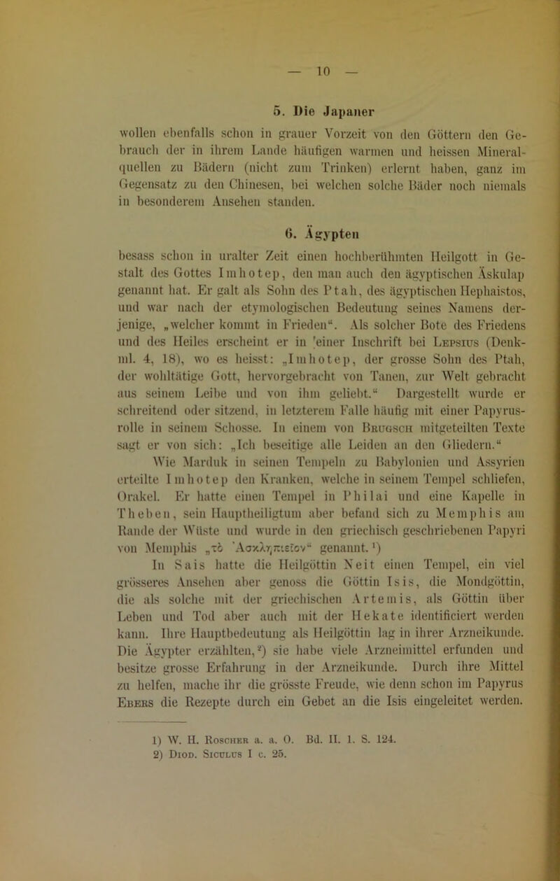 5. Die Japaner wollen ebenfalls schon in grauer Vorzeit von den Göttern den Ge- brauch der in ihrem Lande häufigen warmen und heissen Mineral- quellen zu Bädern (nicht zum Trinken) erlernt haben, ganz im Gegensatz zu den Chinesen, hei welchen solche Bäder noch niemals in besonderem Ansehen standen. 6. Ägypten hesass schon in uralter Zeit einen hochberühmten Heilgott in Ge- stalt des Gottes Iinhotep, den man auch den ägyptischen Äskulap genannt hat. Er galt als Sohn des P t a h, des ägyptischen Hephaistos, und war nach der etymologischen Bedeutung seines Namens der- jenige, „welcher kommt in Frieden“. Als solcher Bote des Friedens und des Heiles erscheint er in 'einer Inschrift bei Lepsius (Denk- ml. 4, 18), wo es heisst: „Imhotep, der grosse Sohn des Ptah, der wohltätige Gott, hervorgebracht von Tauen, zur Welt gebracht aus seinem Leibe und von ihm geliebt.“ Dargestellt wurde er schreitend oder sitzend, in letzterem Falle häufig mit einer Papyrus- rolle in seinem Schosse. In einem von Brugsch mitgeteilten Texte sagt er von sich: „Ich beseitige alle Leiden an den Gliedern.“ Wie Marduk in seinen Tempeln zu Babylonien und Assyrien erteilte Imhotep den Kranken, welche in seinem Tempel schliefen, Orakel. Er hatte einen Tempel in Philai und eine Kapelle in Theben, sein Hauptheiligtum aber befand sich zu Memphis am Rande der Wüste und wurde in den griechisch geschriebenen Papyri von Memphis „xo AoxXTjjtietov“ genannt. ’) In Sais hatte die Heilgöttin Xeit einen Tempel, ein viel grösseres Ansehen aber genoss die Göttin Isis, die Mondgöttin, die als solche mit der griechischen Artemis, als Güttin über Leben und Tod aber auch mit der Hekate identificiert werden kann. Ihre Hauptbedeutung als Heilgöttin lag in ihrer Arzneikunde. Die Ägypter erzählten,*) sie habe viele Arzneimittel erfunden und besitze grosse Erfahrung in der Arzneikunde. Durch ihre Mittel zu helfen, mache ihr die grösste Freude, wie denn schon im Papyrus Euehs die Rezepte durch ein Gebet an die Isis eingeleitet werden. 1) W. H. Roscher a. a. 0. Bd. II. 1. S. 124. 2) Diod. Siculüs I c. 25.