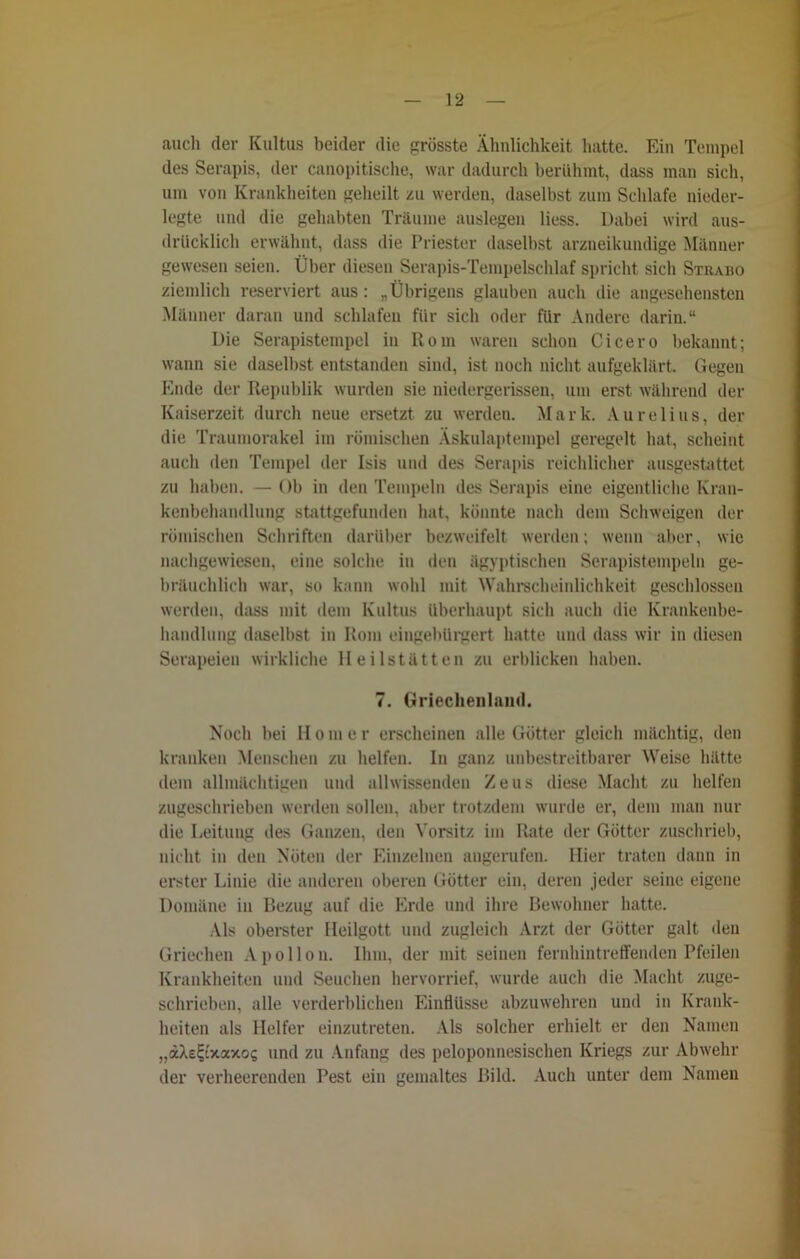 auch der Kultus beider die grösste Ähnlichkeit hatte. Ein Tempel des Serapis, der canopitische, war dadurch berühmt, dass man sich, um von Krankheiten geheilt zu werden, daselbst zum Schlafe nieder- legte und die gehabten Träume auslegen liess. Dabei wird aus- drücklich erwähnt, dass die Priester daselbst arzneikundige Männer gewesen seien. Über diesen Serapis-Tempelschlaf spricht sicli Strabo ziemlich reserviert aus: „Übrigens glauben auch die angesehensten Männer daran und schlafen für sich oder für Andere darin.“ Die Serapistempel in Rom waren schon Cicero bekannt; wann sie daselbst entstanden sind, ist noch nicht aufgeklärt. Gegen Ende der Republik wurden sie niedergerissen, um erst während der Kaiserzeit durch neue ersetzt zu werden. Mark. Aurelius, der die Traumorakel im römischen Äskulaptempel geregelt hat, scheint auch den Tempel der Isis und des Serapis reichlicher ausgestattet zu haben. — Ob in den Tempeln des Serapis eine eigentliche Kran- kenbehandlung stattgefunden hat, könnte nach dem Schweigen der römischen Schriften darüber bezweifelt werden; wenn aber, wie nachgewiesen, eine solche in den ägyptischen Serapistempeln ge- bräuchlich war, so kann wohl mit Wahrscheinlichkeit geschlossen werden, dass mit dem Kultus überhaupt sich auch die Krankenbe- handlung daselbst in Rom eingebürgert hatte und dass wir in diesen Serapeien wirkliche Heilstätten zu erblicken haben. 7. Griechenland. Noch bei Homer erscheinen alle Götter gleich mächtig, den kranken Menschen zu helfen. In ganz unbestreitbarer Weise hätte dem allmächtigen und allwissenden Zeus diese Macht zu helfen zugeschrieben werden sollen, aber trotzdem wurde er, dem man nur die Leitung des Ganzen, den Vorsitz im Rate der Götter zuschrieb, nicht in den Nöten der Einzelnen angerufen. Hier traten dann in erster Linie die anderen oberen Götter ein, deren jeder seine eigene Domäne in Bezug auf die Erde und ihre Bewohner hatte. Als oberster Ileilgott und zugleich Arzt der Götter galt den Griechen Apollon. Ihm, der mit seinen fernhintreffenden Pfeilen Krankheiten und Seuchen hervorrief, wurde auch die Macht zuge- schrieben, alle verderblichen Einflüsse abzuwehren und in Krank- heiten als Helfer einzutreten. Als solcher erhielt er den Namen „äXe^'xaxos und zu Anfang des peloponnesischen Kriegs zur Abwehr der verheerenden Pest ein gemaltes Bild. Auch unter dem Namen