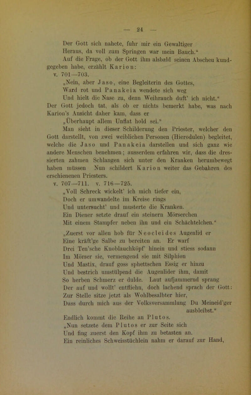 Der Gott sich nahete, fuhr mir eiu Gewaltiger Heraus, da voll zum Springen war mein Bauch.“ Auf die Frage, ob der Gott ihm alsbald seinen Abscheu kund- gegeben habe, erzählt K a r i o n: v. 701—703. „Nein, aber Jaso, eine Begleiterin des Gottes, Ward rot und P a n a k e i a wendete sich weg Und hielt die Nase zu, denn Weihrauch duft’ ich nicht.“ Der Gott jedoch tat. als ob er nichts bemerkt habe, was nach Karion’s Ansicht daher kam, dass er „Überhaupt allem Unflat hold sei.“ Man sieht in dieser Schilderung den Priester, welcher den Gott darstellt, von zwei weiblichen Personen (Hierodulen) begleitet, welche die Jaso und Pan akeia darstellen und sich ganz wie andere Menschen benehmen; ausserdem erfahren wir, dass die dres- sierten zahmen Schlangen sich unter den Kranken herumbewegt haben müssen Nun schildert Karion weiter das Gebahren des erschienenen Priesters. v. 707—711. v. 716—725. „Voll Schreck wickelt’ ich mich tiefer ein, Doch er umwandelte im Kreise rings Und untersucht’ und musterte die Kranken. Ein Diener setzte drauf ein steinern Mürserchen Mit einem Stampfer neben ihn und ein Schächtelehen.“ „Zuerst vor allen hob für Neocleides Augenlid er Eine krftft’ge Salbe zu bereiten an. Er warf Drei Ten’sche Knoblauchköpf hinein und stiess sodann Im Mörser sie, vermengend sie mit Silphion Und Mastix, drauf goss sphettschen Essig er hinzu Und bestrich umstülpend die Augenlider ihm, damit So herben Schmerz er dulde. Laut aufjammernd sprang Der auf und wollt’ entfliehn, doch lachend sprach der Gott: Zur Stelle sitze jetzt als Wohlbesalbter hier, Dass durch mich aus der Volksversammlung Du Meineid’ger ausbleibst.“ Endlich kommt die Reihe an Plutos. „Nun setzete dem Plutos er zur Seite sich Und fing zuerst den Kopf ihm zu betasten an. Ein reiidiches Schweisstüchlein nahm er darauf zur Hand,