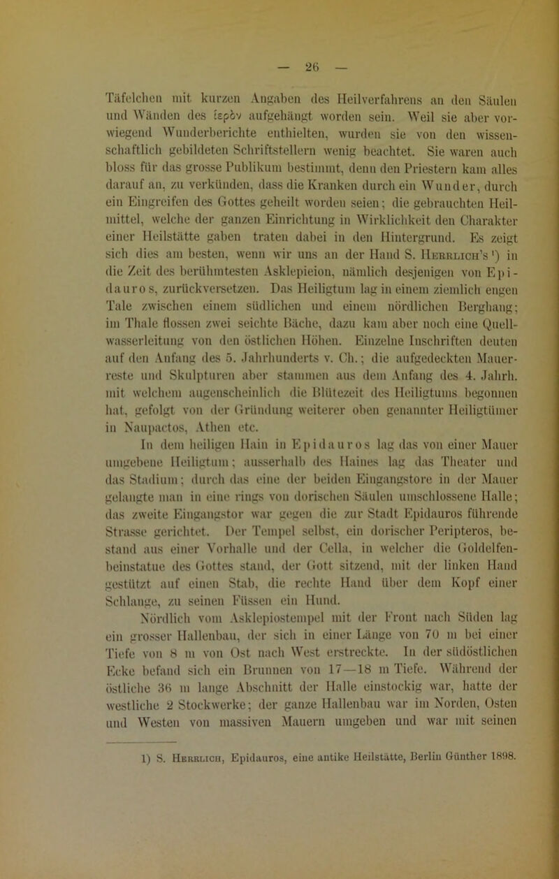 2t> Täfelchen mit kurzen Angaben des Heilverfahrens an den Säulen und Wänden des tepöv aufgehängt worden sein. Weil sie aber vor- wiegend Wunderberichte enthielten, wurden sie von den wissen- schaftlich gebildeten Schriftstellern wenig beachtet. Sie waren auch bloss für das grosse Publikum bestimmt, denn den Priestern kam alles darauf an, zu verkünden, dass die Kranken durch ein Wunder, durch ein Eingreifen des Gottes geheilt worden seien; die gebrauchten Heil- mittel, welche der ganzen Einrichtung in Wirklichkeit den Charakter einer Heilstätte gaben traten dabei in den Hintergrund. Es zeigt sich dies am besten, wenn wir uns an der Hand S. Hebrlich’s ') in die Zeit des berühmtesten Asklepieiou, nämlich desjenigen von Epi- dauro s, zurückversetzen. Das Heiligtum lag in einem ziemlich engen Tale zwischen einem südlichen und einem nördlichen Berghang; im Thale flössen zwei seichte Bäche, dazu kam aber noch eine Quell- wasserleitung von den östlichen Höhen. Einzelne Inschriften deuten auf den Anfang des 5. Jahrhunderts v. Ch.; die aufgedeckten Mauer- reste und Skulpturen aber stammen aus dem Anfang des 4. Jalirh. mit welchem augenscheinlich die Blütezeit des Heiligtums begonnen hat, gefolgt von der Gründung weiterer oben genannter Heiligtümer in Naupactos, Athen etc. In dem heiligen Hain in Epidauros lag das von einer Mauer umgebene Heiligtum; ausserhalb des Haines lag das Theater und das Stadium; durch das eine der beiden Eingangstore in der Mauer gelaugte man in eine rings von dorischen Säulen umschlossene Halle; das zweite Eingangstor war gegen die zur Stadt Epidauros führende Strasse gerichtet. Der Tempel seihst, ein dorischer Peripteros, be- stand aus einer Vorhalle und der Cella, in welcher die Goldelfen- beinstatue des Gottes stand, der Gott sitzend, mit der linken Hand gestützt auf einen Stab, die rechte Hand über dem Kopf einer Schlange, zu seinen Füssen ein Hund. Nördlich vom Asklepiostempel mit der Front nach Süden lag ein grosser Hallenbau, der sich in einer Länge von 7U m bei einer Tiefe von 8 m von Ost nach West erstreckte. In der südöstlichen Ecke befand sich ein Brunnen von 17—18 m Tiefe. Während der östliche 36 m lange Abschnitt der Halle einstöckig war, hatte der westliche 2 Stockwerke; der ganze Hallenbau war im Norden, Osten und Westen von massiven Mauern umgeben und war mit seinen