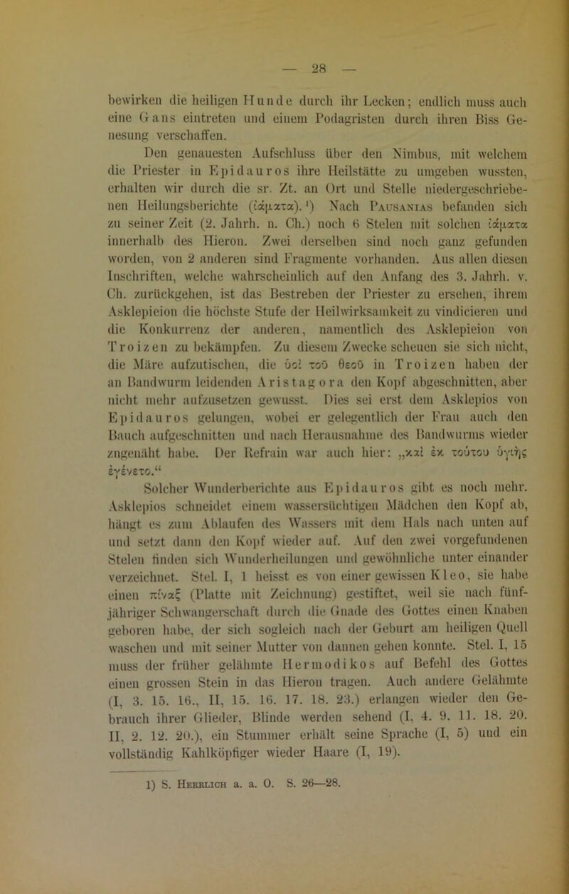 bewirken die heiligen H u n d e durch ihr Lecken; endlich muss auch eine Gans eintreten und einem Podagristen durch ihren Biss Ge- nesung verschaffen. Den genauesten Aufschluss über den Nimbus, mit welchem die Priester in Epidauros ihre Heilstätte zu umgeben wussten, erhalten wir durch die sr. Zt. an Ort und Stelle niedergeschriebe- nen Heilungsberichte (iapaxa).') Nach Pausanias befanden sich zu seiner Zeit (2. Jahrh. n. Ch.) noch 6 Stelen mit solchen iagaxa innerhalb des Hieron. Zwei derselben sind noch ganz gefunden worden, von 2 anderen sind Fragmente vorhanden. Aus allen diesen Inschriften, welche wahrscheinlich auf den Anfang des 3. Jahrh. v. Ch. zurückgehen, ist das Bestreben der Priester zu ersehen, ihrem Asklepieion die höchste Stufe der Heilwirksamkeit zu vindicieren und die Konkurrenz der anderen, namentlich des Asklepieion von Troizen zu bekämpfen. Zu diesem Zwecke scheuen sie sich nicht, die Märe aufzutischen, die öo: xoü ösoü in Troizen haben der an Bandwurm leidenden Aristagora den Kopf abgeschnitten, aber nicht mehr aufzusetzen gewusst. Dies sei erst dem Asklepios von Epidauros gelungen, wobei er gelegentlich der Frau auch den Bauch aufgeschnitten und nach Herausnahme des Bandwurms wieder zugenaht habe. Der Refrain war auch hier: „xxi ex xoöxou öyi^g eyevexo.“ Solcher Wunderberichte aus Epidauros gibt es noch mehr. Asklepios schneidet einem wassersüchtigen Mädchen den Kopf ab, hängt es zum Ablaufen des Wassers mit dem Hals nach unten auf und setzt dann den Kopf wieder auf. Auf den zwei Vorgefundenen Stelen finden sich Wunderheilungen und gewöhnliche unter einander verzeichnet. Stel. I, 1 heisst es von einer gewissen K1 eo, sie habe einen tuvx^ (Platte mit Zeichnung) gestiftet, weil sie nach fünf- jähriger Schwangerschaft durch die Gnade des Gottes einen Knaben geboren habe, der sich sogleich nach der Geburt am heiligen Quell waschen und mit seiner Mutter von dannen gehen konnte. Stel. I, 15 muss der früher gelähmte Hermodi kos auf Befehl des Gottes einen grossen Stein in das Hieron tragen. Auch andere Gelähmte (I, 3. 15. 16., II, 15. 16. 17. 18. 23.) erlangen wieder den Ge- brauch ihrer Glieder, Blinde werden sehend (I, 4. 9. 11. 18. 20. II, 2. 12. 20.), ein Stummer erhält seine Sprache (I, 5) und ein vollständig Kahlköpfiger wieder Haare (I, 19).