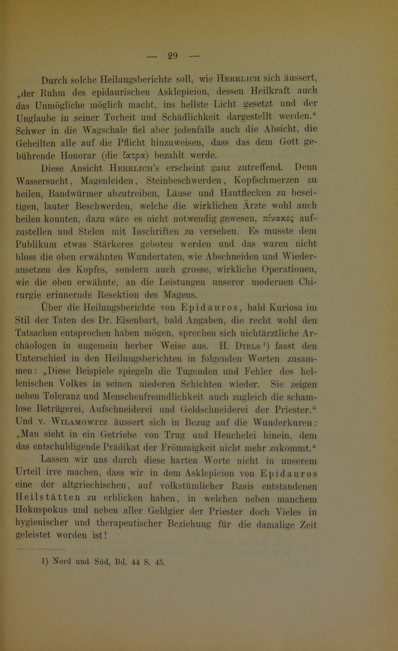 Durch solche Heilungsberichte soll, wie Hebblich sich äussert, „der Ruhm des epidaurischen Asklepieion, dessen Heilkraft auch das Unmögliche möglich macht, ins hellste Licht gesetzt und der Unglaube in seiner Torheit und Schädlichkeit dargestellt werden.“ Schwer in die Wagschale fiel aber jedenfalls auch die Absicht, die Geheilten alle auf die Pflicht hinzuweisen, dass das dem Gott ge- bührende Honorar (die urtpa) bezahlt werde. Diese Ansicht Herblich’s erscheint ganz zutreffend. Denn Wassersucht, Magenleiden, Steinbeschwerden, Kopfschmerzen zu heilen, Bandwürmer abzutreiben, Läuse und Hautflecken zu besei- tigen, lauter Beschwerden, welche die wirklichen Ärzte wohl auch heilen konnten, dazu wäre es nicht notwendig gewesen, irfvaxss auf- zustellen und Stelen mit Inschriften zu versehen. Es musste dem Publikum etwas Stärkeres geboten werden und das waren nicht bloss die oben erwähnten Wundertaten, wie Abschneiden und Wieder- ansetzen des Kopfes, sondern auch grosse, wirkliche Operationen, wie die oben erwähnte, an die Leistungen unserer modernen Chi- rurgie erinnernde Resektion des Magens. Über die Heilungsberichte von Epidauros, bald Kuriosa im Stil der Taten des Dr. Eisenbart, bald Angaben, die recht wohl den Tatsachen entsprochen haben mögen, sprechen sich nichtärztliche Ar- chäologen in ungemein herber Weise aus. H. Diels ') fasst den Unterschied in den Heilungsberichten in folgenden Worten zusam- men: „Diese Beispiele spiegeln die Tugenden und Fehler des hel- lenischen Volkes in seinen niederen Schichten wieder. Sie zeigen neben Toleranz und Menschenfreundlichkeit auch zugleich die scham- lose Betrügerei, Aufschneiderei und Geldschneiderei der Priester.“ Und v. Wilamowitz äussert sich in Bezug auf die Wunderkuren: »Man sieht in ein Getriebe von Trug und Heuchelei hinein, dem das entschuldigende Prädikat der Frömmigkeit nicht mehr zukommt.“ Lassen wir uns durch diese harten Worte nicht in unserem Urteil irre machen, dass wir in dem Asklepieion von Epidauros eine der altgriechischen, auf volkstümlicher Basis entstandenen Heilstätten zu erblicken haben, in welchen neben manchem Hokuspokus und neben aller Geldgier der Priester doch Vieles in hygienischer und therapeutischer Beziehung für die damalige Zeit geleistet worden ist! 1) Nord und Süd, Bd. 44 S. 45.