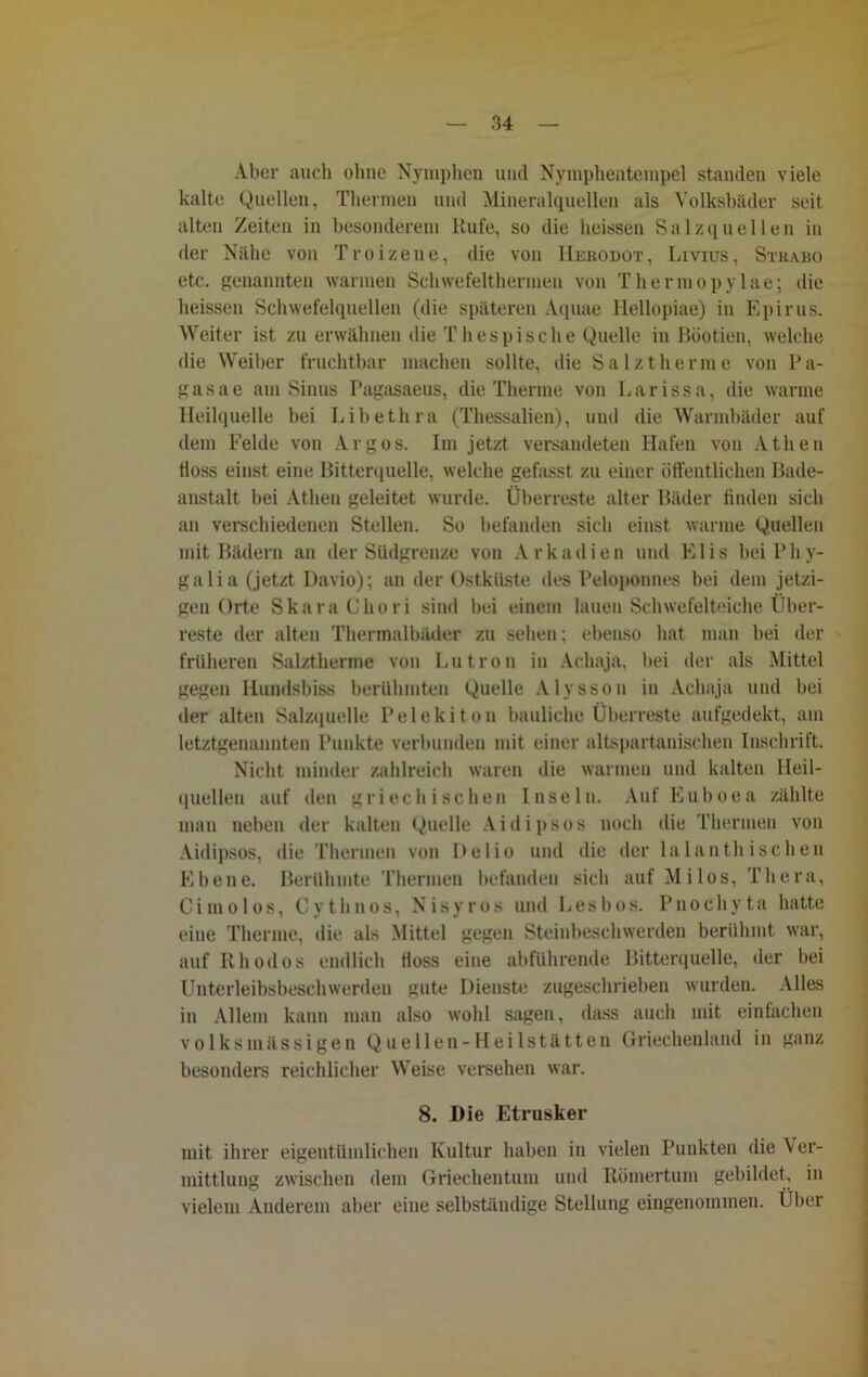 Aber auch ohne Nymphen und Nymphentempel standen viele kalte Quellen, Thermen und Mineralquellen als Volksbäder seit alten Zeiten in besonderem Rufe, so die heissen Salzquellen in der Nähe von Troizene, die von Hebodot, Livius, Stbabo etc. genannten warmen Schwefelthermen von Thermopylae; die heissen Schwefelquellen (die späteren Aquae Hellopiae) in Epirus. Weiter ist zu erwähnen die Thespische Quelle in Böotien, welche die Weiber fruchtbar machen sollte, die Salztherme von Pa- gasae am Sinus Pagasaeus, die Therme von Larissa, die warme Heilquelle bei Libethra (Thessalien), und die Warmbäder auf dem Felde von Argos. Im jetzt versandeten Hafen von Athen floss einst eine Bitterquelle, welche gefasst zu einer öffentlichen Bade- anstalt bei Athen geleitet wurde. Überreste alter Bäder finden sieb an verschiedenen Stellen. So befanden sich einst warme Quellen mit Bädern an der Südgrenze von Arkadien und Elis bei Pliy- galia (jetzt Davio); an der Ostkiiste des Peloponnes bei dem jetzi- gen Orte SkaraChori sind bei einem lauen Schwefelteiche Über- reste der alten Thermalbäder zu sehen: ebenso hat man bei der früheren Salztherme von Lutron in Achaja, bei der als Mittel gegen Hundsbiss berühmten Quelle Alysson in Achaja und bei der alten Salzquelle Pelekiton bauliche Überreste aufgedekt, am letztgenannten Punkte verbunden mit einer altspartanischen Inschrift. Nicht minder zahlreich waren die warmen und kalten Heil- quellen auf den griechischen Inseln. Auf Euboea zählte man neben der kalten Quelle Aidipsos noch die Thermen von Aidipsos, die Thermen von Bel io und die der lalanthischen Ebene. Berühmte Thermen befanden sich auf Milos, Thera, Cimolos, Cythnos, Nisyros und Lesbos. Pnochyta hatte eine Therme, die als Mittel gegen Steinbeschwerden berühmt war, auf Rhodos endlich floss eine abführende Bitterquelle, der bei Unterleibsbeschwerden gute Dienste zugeschrieben wurden. Alles in Allem kann man also wohl sagen, dass auch mit einfachen volks massigen Qu eilen-Heilstätten Griechenland in ganz besonders reichlicher Weise versehen war. 8. Die Etrusker mit ihrer eigentümlichen Kultur haben in vielen Punkten die Ver- mittlung zwischen dem Griechentum und Römertum gebildet, in vielem Anderem aber eine selbständige Stellung eingenommen. Über