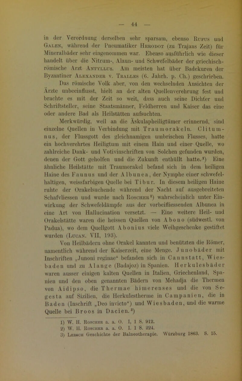 in der Verordnung derselben sehr sparsam, ebenso Rueus und Galen, während der l’neumatiker Hebodot (zu Trajans Zeit) für Mineralbäder sehr eingenommen war. Ebenso ausführlich wie dieser bandelt über die Nitrum-, Alaun- und Schwefelbäder der griechisch- römische Arzt Antyllus. Am meisten hat über Badekuren der Byzantiner Alexander v. Tralles (6. Jahrh. p. Ch.) geschrieben. Das römische Volk aber, von den wechselnden Ansichten der Ärzte unbeeinflusst, hielt an der alten Quellenverehrung fest und brachte es mit der Zeit so weit, dass auch seine Dichter und Schriftsteller, seine Staatsmänner, Feldherren und Kaiser das eine oder andere Bad als Heilstätten aufsuchten. Merkwürdig, weil an die Äskulapheiligtümer erinnernd, sind einzelne Quellen in Verbindung mit Traum orakeln. Clitum- nus, der Flussgott des gleichnamigen umbrischen Flusses, hatte ein hochverehrtes Heiligtum mit einem Hain und einer Quelle, wo zahlreiche Dank- und Votivinschriften von Solchen gefunden wurden, denen der Gott geholfen und die Zukunft enthüllt hatte. *) Eine ähnliche Heilstätte mit Traumorakel befand sich in dem heiligen Haine des Fan uns und der A lhunea, der Nymphe einer schwefel- haltigen, weissfarbigen Quelle bei Tibur. In diesem heiligen Haine ruhte der Orakelsuchende während der Nacht auf ausgebreiteten Schafvliessen und wurde nach Roscher*) wahrscheinlich unter Ein- wirkung der Schwefeldämpfe aus der vorbeiHiessenden Albunea in eine Art von Hallucination versetzt. — Eine weitere Heil- und Orakelstätte waren die heissen Quellen von Abouo (südwestl. von Padua), wo dem Quellgott Abonius viele Weihgeschenke gestiftet wurden (Lucan. VII, 193). Von Heilbädern ohne Orakel kannten und benützten die Römer, namentlich während der Kaiserzeit, eine Menge. Junobäder mit Inschriften „Junoni reginae“ befanden sich in Cannstatt, Wies- baden und zu Alange (Badajoz) in Spanien. Herkulesbäder waren ausser einigen kalten Quellen in Italien, Griechenland, Spa- nien und den oben genannten Bädern von Mehadja die Thermen von Aid ipso, dieThermae himerenses und die von Se- gesta auf Sizilien, die Herkulestherme in Campanien, die in Baden (Inschrift „Deo invicto“) und Wiesbaden, und die warme Quelle bei Broos in Dacien.s) 1) W. H. Roscher a. a. 0. I, 1 S. 912. 2) W. H. Roscher a. a. 0. I. 1 S. 224. 3) Lerbch Geschichte der Balneotherapie. Würzburg 1863. S. 15.