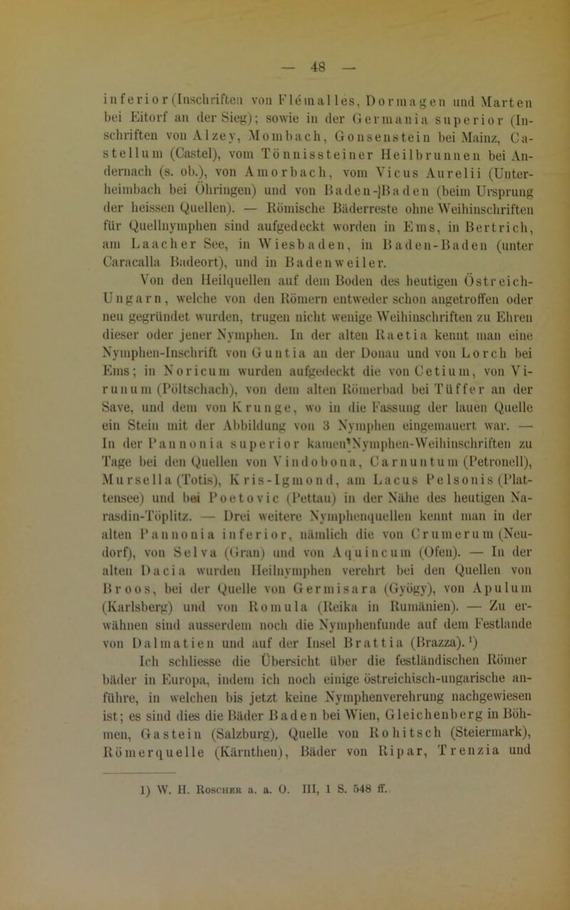 inferior (Inschriften von V16 in all es, Dormagen und Marten bei Eitorf an der Sieg); sowie in der Germania Superior (In- schriften von Alzey, Mombach, Gonsenstein bei Mainz, Ca- ste 11 um (Castel), vom Tönnissteiner Heilbrunnen bei An- dernach (s. ob.), von Amorbach, vom Vicus Aurelii (Unter- heimbach bei Öhringen) und von Baden-{Baden (beim Ursprung der heissen Quellen). — Römische Bäderreste ohne Weihinschriften für Quellnymphen sind aufgedeckt worden in Ems, in Bertrich, am Laach er See, in Wiesbaden, in Baden-Baden (unter Caracalla Badeort), und in Badenweiler. Von den Heilquellen auf dem Boden des heutigen Östreich- Ungarn, welche von den Römern entweder schon angetroffen oder neu gegründet wurden, trugen nicht wenige Weihinschriften zu Ehren dieser oder jener Nymphen. In der alten Raetia kennt man eine Nymphen-Inschrift vonGuntia an der Donau und von Lorch bei Ems; in Noricum wurden aufgedeckt die von Ceti um, von Vi- runum (Pöltschach), von dem alten Römerbad beiTiiffer an der Save, und dem von Krunge, wo in die Fassung der lauen Quelle ein Stein mit der Abbildung von 3 Nymphen eingemauert war. —• In derPannonia superior kaiuen'Nymphen-Weihinschriften zu Tage bei den Quellen von Vindobona, Carnuntum (Petronell), Mursella (Totis), Kris-Igmond, am Lacus Pelsonis (Plat- tensee) und bei Poetovic (Pettau) in der Nähe des heutigen Na- rasdin-Tüplitz. — Drei weitere Nymphenquellen kennt man in der alten Pannonia inferior, nämlich die von Cr um er um (Neu- dorf), von Selva (Gran) und von Aquincum (Ofen). — In der alten Dacia wurden Heilnymphen verehrt bei den Quellen von Br oos, bei der Quelle von Germisara (Gyögy), von Apulum (Karlsberg) und von Romula (Iteika in Rumänien). — Zu er- wähnen sind ausserdem noch die Nymphenfunde auf dem Festlande von Dalmatien und auf der Insel Brattia (Brazza).!) Ich schliesse die Übersicht über die festländischen Römer bäder in Europa, indem ich noch einige östreichisch-ungarische an- führe, in welchen bis jetzt keine Nymphenverehrung nachgewiesen ist; es sind dies die Bäder Baden bei Wien, Gleichenberg in Böh- men, Gastein (Salzburg), Quelle von Rohitsch (Steiermark), Römerquelle (Kärnthen), Bäder von Ripar, T r enzia und