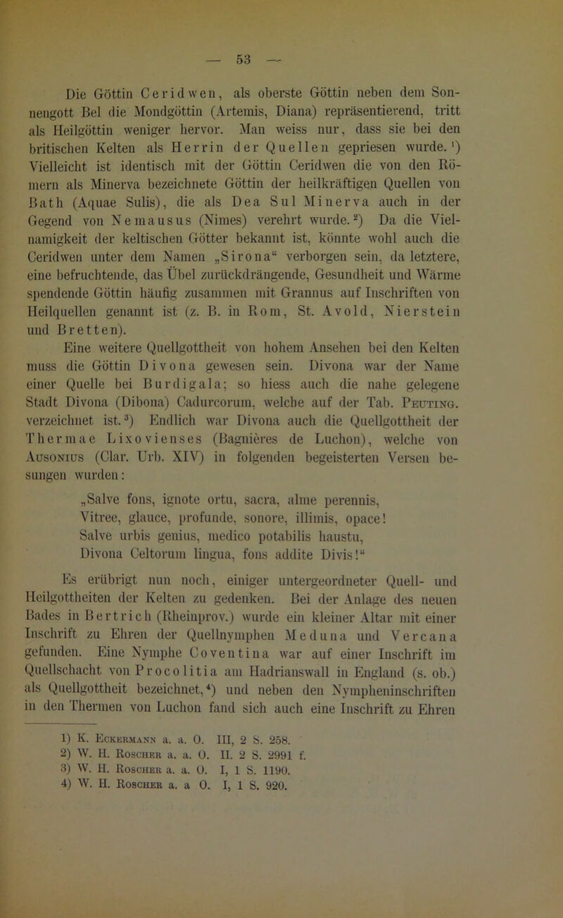 Die Göttin Ceridwen, als oberste Göttin neben dem Son- nengott Bel die Mondgöttin (Artemis, Diana) repräsentierend, tritt als Heilgöttin weniger hervor. Man weiss nur, dass sie bei den britischen Kelten als Herrin der Quellen gepriesen wurde.1) Vielleicht ist identisch mit der Göttin Ceridwen die von den Rö- mern als Minerva bezeichnete Göttin der heilkräftigen Quellen von ßath (Aquae Sulis), die als Dea Sul Minerva auch in der Gegend von Nemausus (Nimes) verehrt wurde.2) Da die Viel- namigkeit der keltischen Götter bekannt ist, könnte wohl auch die Ceridwen unter dem Namen „Sirona“ verborgen sein, da letztere, eine befruchtende, das Übel zurückdrängende, Gesundheit und Wärme spendende Göttin häufig zusammen mit Grannus auf Inschriften von Heilquellen genannt ist (z. B. in Rom, St. Avold, Nierstein und Bretten). Eine weitere Quellgottheit von hohem Ansehen bei den Kelten muss die Göttin D i v o n a gewesen sein. Divona war der Name einer Quelle bei Burdigala; so hiess auch die nahe gelegene Stadt Divona (Dibona) Cadurcorum, welche auf der Tab. Peuting. verzeichnet ist.3) Endlich war Divona auch die Quellgottheit der Thermae Lixovienses (Bagnieres de Luchon), welche von Ausoniüs (Clar. Uri). XIV) in folgenden begeisterten Versen be- sungen wurden: „Salve fons, ignote ortu, sacra, alme perennis, Vitree, glauce, profunde, sonore, illimis, opace! Salve urbis genius, medico potabilis haustu, Divona Celtorum lingua, fons addite Divis!“ Es erübrigt nun noch, einiger untergeordneter Quell- und Heilgottheiten der Kelten zu gedenken. Bei der Anlage des neuen Bades in Bertrich (Rheinprov.) wurde ein kleiner Altar mit einer Inschrift zu Ehren der Quellnymphen Meduna und Vercana gefunden. Eine Nymphe Coventiua war auf einer Inschrift im Quellschacht von Procolitia am Hadrianswall in England (s. ob.) als Quellgottheit bezeichnet,4) und neben den Nympheninschriften in den Thermen von Luchon fand sich auch eine Inschrift zu Ehren 1) K. Eckermann a. a. 0. III, 2 S. 258. 2) W. II. Roscher a. a. 0. II. 2 S. 2991 f. 3) W. II. Roscher a. a. 0. I, 1 S. 1190. 4) W. II. Roscher a. a 0. I, 1 S. 920.