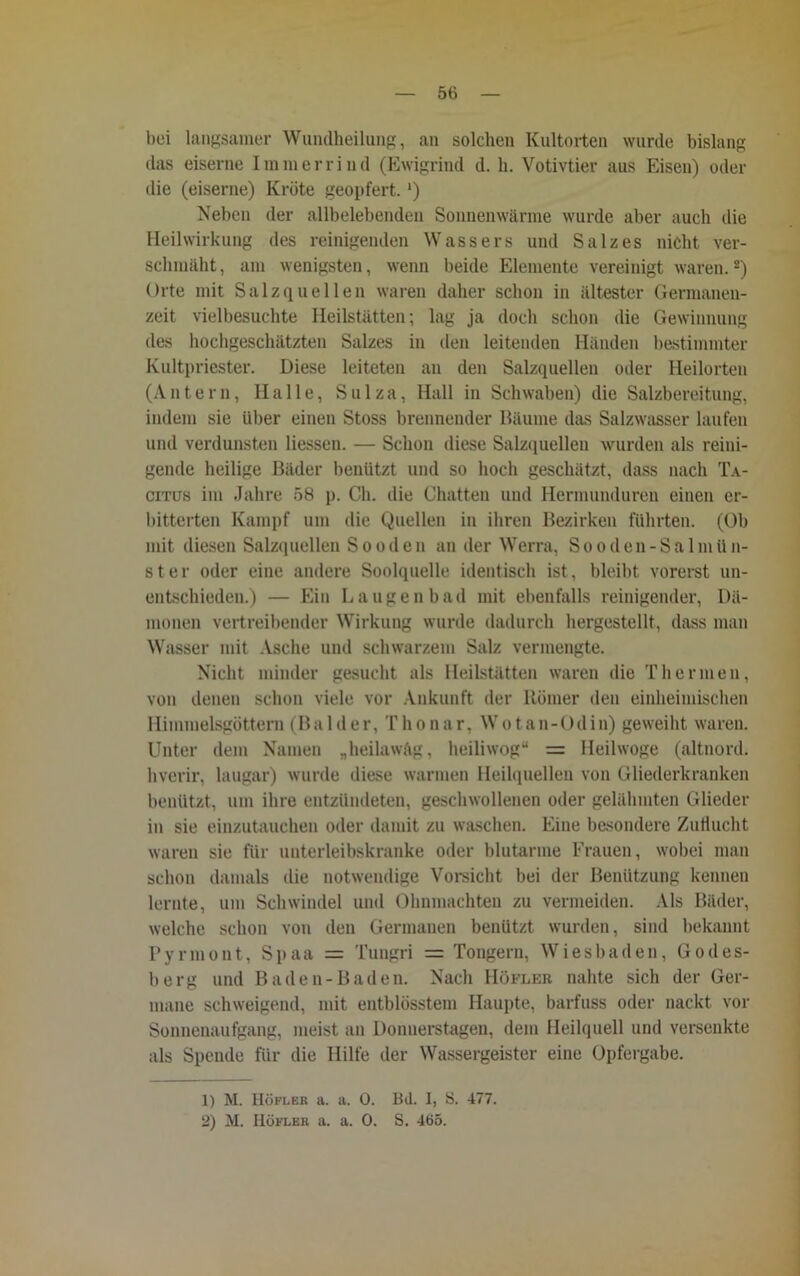 bei langsamer Wundheilung, an solchen Kultorten wurde bislang das eiserne Immer lind (Ewigrind d. h. Votivtier aus Eisen) oder die (eiserne) Kröte geopfert. ') Neben der allbelebenden Sonnen wärme wurde aber auch die Heilwirkung des reinigenden Wassers und Salzes nicht ver- schmäht, am wenigsten, wenn beide Elemente vereinigt waren.1 2) Orte mit Salzquellen waren daher schon in ältester Germanen- zeit vielbesuchte Heilstätten; lag ja doch schon die Gewinnung des hochgeschätzten Salzes in den leitenden Händen bestimmter Kultpriester. Diese leiteten an den Salzquellen oder Heilorten (Antern, Halle, Sulza, Hall in Schwaben) die Salzbereitung, indem sie über einen Stoss brennender Bäume das Salzwasser laufen und verdunsten Hessen. — Schon diese Salzquellen wurden als reini- gende heilige Bäder benützt und so hoch geschätzt, dass nach Ta- citus im Jahre 58 p. Ch. die Chatten und Hermunduren einen er- bitterten Kampf um die Quellen in ihren Bezirken führten. (Ob mit diesen Salzquellen Sooden an der Werra, Sooden-Salmün- ster oder eine andere Soolquelle identisch ist, bleibt vorerst un- entschieden.) — Ein Laugenbad mit ebenfalls reinigender, Dä- monen vertreibender Wirkung wurde dadurch hergestellt, dass man Wasser mit Asche und schwarzem Salz vermengte. Nicht minder gesucht als Heilstätten waren die Thermen, von denen schon viele vor Ankunft der Römer den einheimischen Himmelsgöttern (Balder, Thonar, Wotan-Odin) geweiht waren. Unter dem Namen „heilawftg, heiliwog“ = Heilwoge (altnord, hverir, laugar) wurde diese warmen Heilquellen von Gliederkranken benützt, um ihre entzündeten, geschwollenen oder gelähmten Glieder in sie einzutauchen oder damit zu waschen. Eine besondere Zuflucht waren sie für unterleibskranke oder blutarme Frauen, wobei man schon damals die notwendige Vorsicht bei der Benützung kennen lernte, um Schwindel und Ohnmächten zu vermeiden. Als Bäder, welche schon von den Germanen benützt wurden, sind bekannt Pyrmont, Si»aa = Tungri = Tongern, Wiesbaden, Godes- berg und Baden-Baden. Nach Höfler nahte sich der Ger- mane schweigend, mit entblösstem Haupte, barfuss oder nackt vor Sonnenaufgang, meist an Donnerstagen, dem Heilquell und versenkte als Spende für die Hilfe der Wassergeister eine Opfergabe. 1) M. Höfler a. a. 0. Bd. I, S. 477. 2) M. Höfler a. a. 0. S. 465.