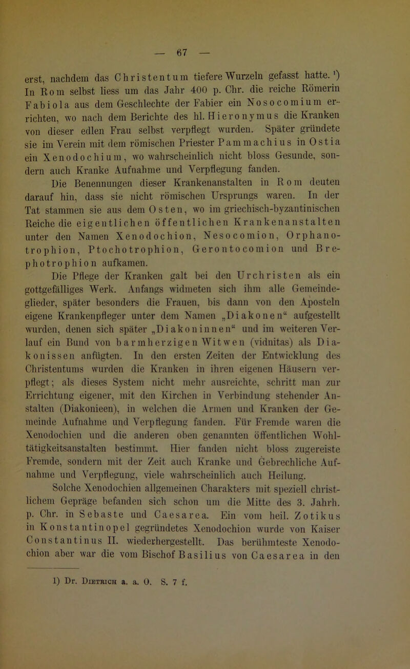 erst, nachdem das Christentum tiefere Wurzeln gefasst hatte.1) In Rom selbst liess um das Jahr 400 p. Chr. die reiche Römerin Fabiola aus dem Geschlechte der Fabier ein Nosocomium er- richten, wo nach dem Berichte des hl. Hieronymus die Kranken von dieser edlen Frau selbst verpflegt wurden. Später gründete sie im Verein mit dem römischen Priester Pammachius in Ostia ein X e n o d o c h i u m, wo wahrscheinlich nicht bloss Gesunde, son- dern auch Kranke Aufnahme und Verpflegung fanden. Die Benennungen dieser Krankenanstalten in Rom deuten darauf hin, dass sie nicht römischen Ursprungs waren. In der Tat stammen sie aus dem Osten, wo im griechisch-byzantinischen Reiche die eigentlichen öffentlichen Krankenanstalten unter den Namen Xenodochion, Nesocomion, Orphano- trophion, Ptochotrophion, Gerontocomion und Bre- photrophion aufkamen. Die Pflege der Kranken galt bei den UrChristen als ein gottgefälliges Werk. Anfangs widmeten sich ihm alle Gemeinde- glieder, später besonders die Frauen, bis dann von den Aposteln eigene Krankenpfleger unter dem Namen „Diakonen“ aufgestellt wurden, denen sich später „Di akon innen“ und im weiteren Ver- lauf ein Bund von barmherzigen Witwen (vidnitas) als Dia- konissen anfügten. In den ersten Zeiten der Entwicklung des Christentums wurden die Kranken in ihren eigenen Häusern ver- pflegt; als dieses System nicht mehr ausreichte, schritt man zur Errichtung eigener, mit den Kirchen in Verbindung stehender An- stalten (Diakonieen), in welchen die Armen und Kranken der Ge- meinde Aufnahme und Verpflegung fanden. Für Fremde waren die Xenodochien und die anderen oben genannten öffentlichen Wohl- tätigkeitsanstalten bestimmt. Hier fanden nicht bloss zugereiste Fremde, sondern mit der Zeit auch Kranke und Gebrechliche Auf- nahme und Verpflegung, viele wahrscheinlich auch Heilung. Solche Xenodochien allgemeinen Charakters mit speziell christ- lichem Gepräge befanden sich schon um die Mitte des 3. Jahrh. p. Chr. in Sebaste und Caesarea. Ein vom heil. Zotikus in Konstantinopel gegründetes Xenodochion wurde von Kaiser Constantinus II. wiederhergestellt. Das berühmteste Xenodo- chion aber war die vom Bischof Basilius von Caesarea in den 1) Dr. Dietrich a. a. 0. S. 7 f.