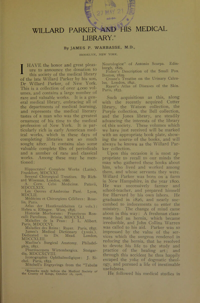 WILLARD ‘i .* PARKER AND HIS LIBRARY.* MEDICAL By JAMES P. WARBASSE, M.D., BROOKLYN, NEW YORK. I HAVE the honor and great pleas- ure to announce the donation to this society of the medical library of the late Willard Parker by his son, Dr Willard Parker, of New York. Tills is a collection of over 4,000 vol- umes, and contains a large number of rare and valuable works. It is a gen- eral medical library, embracing all of the departments of medical learning, and represents the medical literary tastes of a man who was the greatest ornament of his time to the medical profession of New York. It is par- ticularly rich in early American med- ical works, which in these days of completing libraries are so much sought after. It contains also some valuable complete files of periodicals and a number of rare and classical works. Among these may be men- tioned ; Hippocrates’ Complete Works (Latin). Frankfort, MDCXXI. Several Cliirurgical Treatises. By Rich- ard Wiseman, London, 1686. A. Corn. Celsi Medicinae. Patavii, MDCCLXIX. Les Oevres d’Ambroise Pare. Lyon, MDCLII. Medecins et Chirurgiens Celebres: Rose- lin, Paris. Atlas der Hautkrankheiten (2 vols.) : Hebra 11. Elfinger. Wien, 1856. Historiae Morborum: Franciscus Ron- calli Parolinus. Brixiae, MDCCXLI. Maladies de la Peau: J. L. Alibert. Paris, MDCCCVI. Maladies des Reins: Rayer. Paris, 1837. James’s Medical Dictionary (3 vols.). Dedicated to Dr. Mead. London, MDCCXLIII. Maclise’s Surgical Anatomy. Philadel- phia, 1851. Pharmacopoea Wirtembergica. Stutgar- dia, MDCCXCVIII. Iconograpliie Ophthalmoligique: J. Si- chel. Paris, 1852. Mitchell’s Engrfivings from the “Tabulae •Remarks made before the Medical Society of the County of Kings, October i6, 1906. Neurologicae” of Antonio Scarpa. Edin- burgh, 1829. Fisher’s Description of the Small Pox. Boston, 1829. Crosse’s Treatise on the Urinary Calcu- lus. London, 1841. Payer’s Atlas of Diseases of the Skin. Paris, 1835. Such acquisitions as this, along with the recently acquired Cutter library, the Watson collection, the Purple collection, the Bell collection, and the Jones library, are steadily advancing the interests of the library of this society. These volumes which we have just received will be marked with an appropriate book plate, show- ing the source' of the books, and will always be known as the Willard Par- ker collection. Upon this occasion it is most ap- propriate to recall to our minds the man who gathered these books about him, who lived and worked among them, and whose servants they were. Willard Parker was born on a farm in New Plampshire, in the year 1800. He was successively farmer and school-teacher, and prepared himself for Plarvard by his own labors. He graduated in 1826, and nearly suc- cumbed to inducements to enter the ministry. The change of mind came about in this way: A freshman class- mate had an hernia, which became irreducible, and John Collins Warren was called to his aid. Parker was so impressed by the value of the ser- vices which the surgeon rendered in reducing the hernia, that he resolved to devote his life to the study and practice of the healing art; and through this accident he thus happily escaped the yoke of dogmatic tlieol- ogy, and pursued a life of inestimable usefulness. He followed his medical studies in