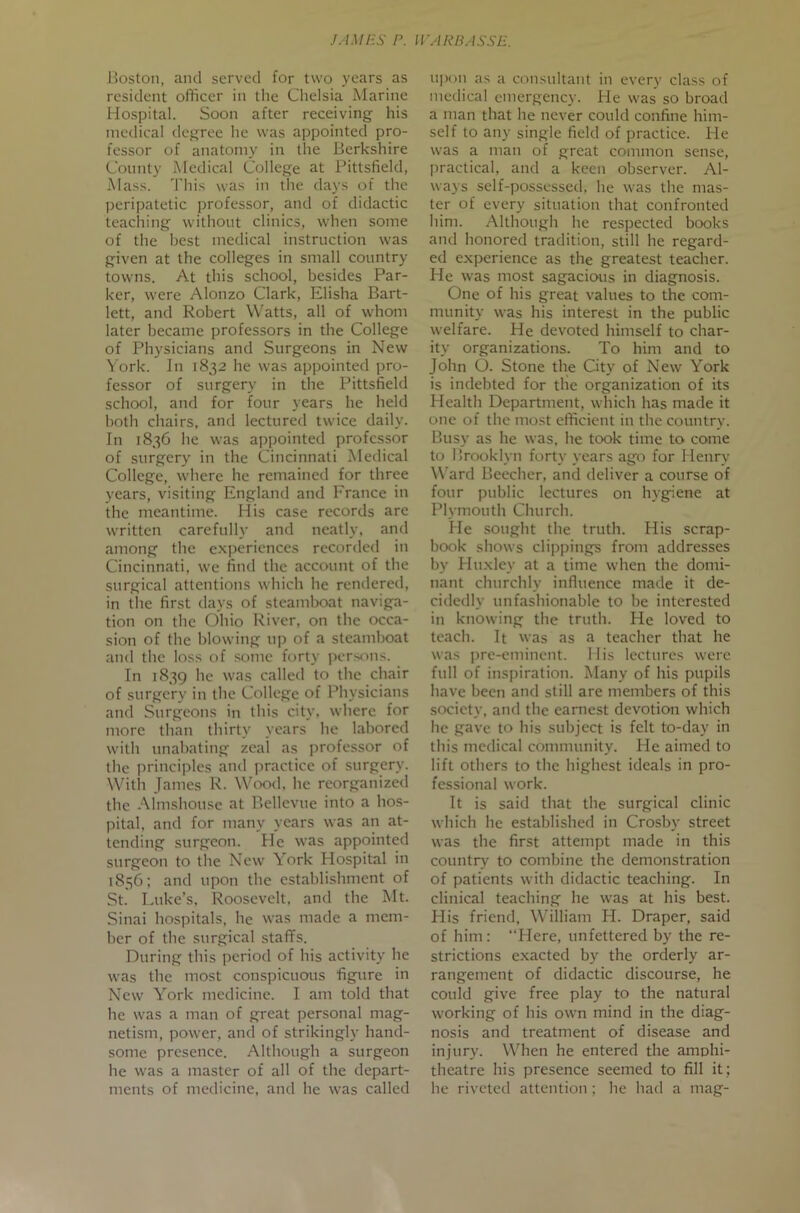 JAM US r. ll'ARBASSE. Jioston, and served for two years as resident officer in tlie Clielsia Marine Hospital. Soon after receiving his medical degree he was appointed pro- fessor of anatomy in the Berkshire County Medical College at Pittsfield, Mass. This was in the days of the peripatetic professor, and of didactic teaching without clinics, when some of the best medical instruction was given at the colleges in small country towns. At this school, besides Par- ker, were Alonzo Clark, Elisha Bart- lett, and Robert Watts, all of whom later became professors in the College of Physicians and Surgeons in New York. In 1832 he was appointed pro- fessor of surgery in the Pittsfield school, and for four years he held both chairs, and lectured twice daily. In 1836 he was appointed professor of surgery in the Cincinnati Medical College, where he remained for three years, visiting England and France in the meantime. His case records are written carefully and neatly, and among the experiences recorded in Cincinnati, wc find the account of the surgical attentions which he rendered, in the first days of steamboat naviga- tion on the Ohio River, on the occa- sion of the blowing up of a steamboat and the loss of some forty per.sons. In 1839 he was called to the chair of surgery in the College of Physicians and Surgeons in this city, where for more than thirty years he labored with nnabating zeal as professor of the principles and practice of surgery. With James R. WcxkI. he reorganized the Almshouse at Bellevue into a hos- pital, and for many years was an at- tending surgeon. He was appointed surgeon to the New York Hospital in 1856; and upon the establishment of St. Luke’s. Roosevelt, and the Mt. Sinai hospitals, he was made a mem- ber of the surgical staffs. During this period of his activity he was the most conspicuous figure in New York medicine. I am told that he was a man of great personal mag- netism, power, and of strikingly hand- some presence. Although a surgeon he was a master of all of the depart- ments of medicine, and he was called upon as a consultant in every class of medical emergency. He was so broad a man that he never could confine him- self to any single field of practice. He was a man of great common sense, practical, and a keen observer. Al- ways self-possessed, he was the mas- ter of every situation that confronted him. Although he respected books and honored tradition, still he regard- ed experience as the greatest teacher. He was most sagacious in diagnosis. One of his great values to the com- munity was his interest in the public welfare. He devoted himself to char- ity organizations. To him and to John O. Stone the City of New York is indebted for the organization of its Health Department, which has made it one of the most efficient in the country. Busy as he was, he took time to come to Urooklyn forty years ago for Henry Ward Beecher, and deliver a course of four public lectures on hygiene at Plymouth Church. He sought the truth. His scrap- book shows clippings from addresses by Huxley at a time when the domi- nant chnrchly influence made it de- cidedly unfashionable to be interested in knowing the truth. He loved to teach. It was as a teacher that he was ])re-eminent. His lectures were full of inspiration. Many of his pupils have been and still are members of this society, and the earnest devotion which he save to his subject is felt to-day in this medical community. He aimed to lift others to the highest ideals in pro- fessional work. It is said that the surgical clinic which he established in Crosby street was the first attempt made in this country to combine the demonstration of patients with didactic teaching. In clinical teaching he was at his best. Flis friend, William H. Draper, said of him: “Here, unfettered by the re- strictions exacted by the orderly ar- rangement of didactic discourse, he could give free play to the natural working of his own mind in the diag- nosis and treatment of disease and injury. When he entered the amphi- theatre his presence seemed to fill it ; he riveted attention ; he had a mag-