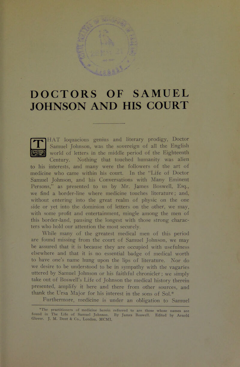 DOCTORS OF SAMUEL JOHNSON AND HIS COURT HAT loquacious genius and literary prodigy, Doctor Samuel Johnson, was the sovereign of all the English world of letters in the middle period of the Eighteenth Century. Nothing that touched humanity was alien to his interests, and many were the followers of the art of medicine who came within his court. In the “Life of Doctor Samuel Johnson, and his Conversations with Many Eminent Persons,” as presented to us by Mr. James Boswell, Esq., we find a border-line where medicine touches literature; and, without entering into the great realm of physic on the one side or yet into the dominion of letters on the other, we may, with some profit and entertainment, mingle among the men of this border-land, pausing the longest with those strong charac- ters who hold our attention the most securely. While many of the greatest medical men of this period are found missing from the court of Samuel Johnson, we may be assured that it is because they are occupied with usefulness elsewhere and that it is no essential badge of medical worth to have one’s name hung upon the lips of literature. Nor do we desire to be unclerstood to be in sympathy with the vagaries uttered by Samuel Johnson or his faithful chronicler; we simply take out of Boswell’s Life of Johnson the medical history therein presented, amplify it here and there from other sources, and thank the LTsa IMajor for his interest in the sons of Sol.* Furthermore, medicine is under an obligation to Samuel * The practitioners of medicine herein referred to are those whose names are found in The Life of Samuel Johnson. By James Boswell. Edited by .‘Vrnold