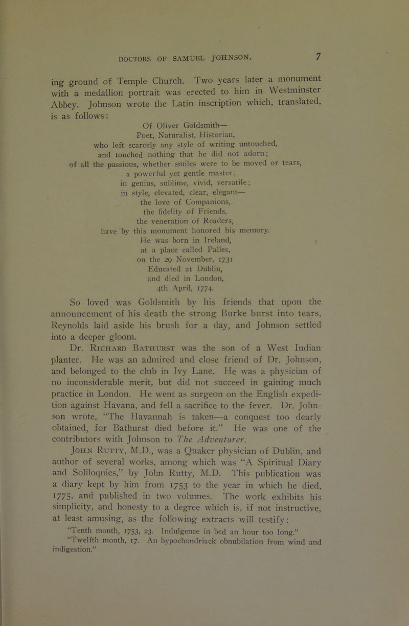 ing ground of Temple Church. Two years later a monument with a medallion portrait was erected to him in Westminster Abbey. Johnson wrote the Latin inscription which, translated, is as follows: Of Oliver Goldsmith— Poet, Naturalist, Historian, who left scarcely any style of writing untouched, and touched nothing that he did not adorn; of all the passions, whether smiles were to be moved or tears, a powerful yet gentle master; in genius, sublime, vivid, versatile; in style, elevated, clear, elegant— the love of Companions, the fidelity of Friends, the veneration of Readers, have by this monument honored his memory. He was born in Ireland, i at a place called Palles, on the 29 November, 1731 Educated at Dublin, and died in London, 4th April, 1774. So loved was Goldsmith by his friends that upon the announcement of his death the strong Burke burst into tears, Reynolds laid aside his brush for a day, and Johnson settled into a deeper gloom. Dr. Richard Bathurst was the son of a West Indian planter. He was an admired and close friend of Dr. Johnson, and belonged to the club in Ivy Lane. He was a physician of no inconsiderable merit, but did not succeed in gaining much practice in London. He went as surgeon on the English expedi- tion against Havana, and fell a sacrifice to the fever. Dr. John- son wrote, “The Havannah is taken—a conquest too dearly obtained, for Bathurst died before it.” He was one of the contributors with Johnson to The Adventurer. John Rutty, M.D., was a Quaker physician of Dublin, and author of several works, among which was “A Spiritual Diary and Soliloquies,” by John Rutty, M.D. This publication was a diary kept by him from 1753 to the year in which he died, 1775, and published in two volumes. The work exhibits his sinqilicity, and hone.sty to a degree which is, if not instructive, at least amusing, as the following extracts will testify: “Tenth month, 1753, 23. Indulgence in bed an hour too long.” “Twelfth month, 17. An hypochondriack obnubilation from wind and indigestion.”