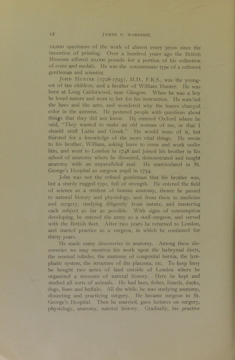 12,000 specimens of tlic work of almost every jjress since the invention of printing. Over a hunclrecl years ago the British Museum offered 20,000 pounds for a portion of his collection of coins and medals. He was the consummate type of a cidtured gentleman and scientist. John Hunter (1728-1793), M.D., F.R.S., was the young- est of ten children, and a brother of William Hunter. He was born at Long Calderwood, near Glasgow. \\ hen he was a boy he loved nature and went to her for his instruction. He watched the bees and the ants, and wondered why the leaves changed color in the autumn. He pestered people with questions about things that they did not know. H(; entered O.xford where he said, 'J'hey wanted to make an old woman of me, or that I should stuff Latin and Greek. He would none of it, but thirsted for a knowledge of the more vital things. He wrote to his brother, William, asking leave to come and work under him, and went to London in 1748 and joined his brother in his school of anatomy where he dis.sected, demonstrated and taught anatomy with an unparalleled zeal. 1 le matriculated in St. George’s Ho.spital as surgeon pupil in 1754. John was not the refined gentleman that his brother was, but a sturdy rugged tyjie, full of strength. He entered the field of .science as a student of human anatomy, thence he j)assed to natural history and physiology, and from these to medicine and surgery, studying diligently from nature, and mastering each subject a.s far as possible. With signs of consumption developing, he emtered the army as a staff-surgeon, and served with the British fleet. After tw(j years he returned to London, and started |)ractice as a surgeon, in which he continued for thirty years. lie made many di.scoveries in anatomy. Among these dis- coveries we may mention his work upon the lachrymal ducts, the seminal tubules, the anatomy of congenital hernia, the lym- phatic system, the structure of the placenta, etc. To keep busy he bought two acres of land outside of London where he organized a museum of natural history. Here he kept and studied all sorts of animals. He had bees, fishes, lizards, ducks, dogs, lions and buffalo. All the while, he was studying anatomy, dissecting and practicing surgery. He became surgeon to St. George’s Hosjfital. Then he married, gave lectures on surgery, physiology, anatomy, natural historj'. Gradually, his practice
