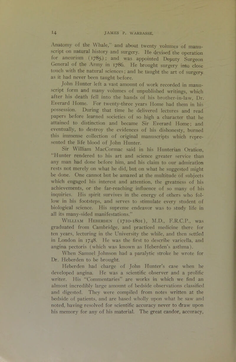 Anatomy of the \\ hale, and about twenty volumes of manu- script on natural history and surgery. He devised the operation for aneurism (, i7^5) • snd was appointed Deputy Surgeon General of the Army in 1786. He brought surgery into close touch with the natural sciences; and he taught the art of surgery as it had never been taught before. John Hunter left a v'ast amount of work recorded in manu- script form and many volumes of unpublished writings, which after his death fell into the hands of his brother-in-law, Dr. Everard Home. For twenty-three years Home had them in his possession. During that time he delivered lectures and read papers before learned societies of so high a character that he attained to distinction and became Sir Everard Home; and eventually, to destroy the evidences of his dishonesty, burned this immense collection of original manuscripts which repre- •sented the life blood of John Hunter. Sir William MacCormac said in his Hunterian Oration, “Hunter rendered to his art and science greater service than any man had done before him, and his claim to our admiration rests not merely on what he did, but on what he suggested might be done. One cannot but be ainazetl at the multitude of subjects which engaged his interest and attention, the greatness of his achievements, or the far-reaching influence of so many of his inc|uiries. His .spirit survives in the energy of others who fol- low in his footsteps, and serves to stimulate every student of biological science. His su|)reme endeavor was to study life in all its many-sided manifestations.’’ W'^iLLiAM Heuerden (1710-1801), M.D., F.R.C.P., was graduated from Cambridge, and practiced medicine there for ten years, lecturing in the University the while, and then settled in London in 1748. He was the first to de.scribe varicella, and angina pectoris (which was known as Heberden’s asthma). W’hen Samuel John.son had a paralytic stroke he wrote for Dr. Hebcrden to be brought. Hebcrden had charge of John Hunter’s case when he developed angina. He was a scientific observer and a prolific writer. His “Commentaries’’ are works in which we find an almost incredibly large amount of bedside observations classified and digested. They were compiled from notes written at the bedside of patients, and are based wholly upon what he .saw and noted, having resolved for scientific accuracy never to draw upon his memory for any of his material. The great candor, accuracy.