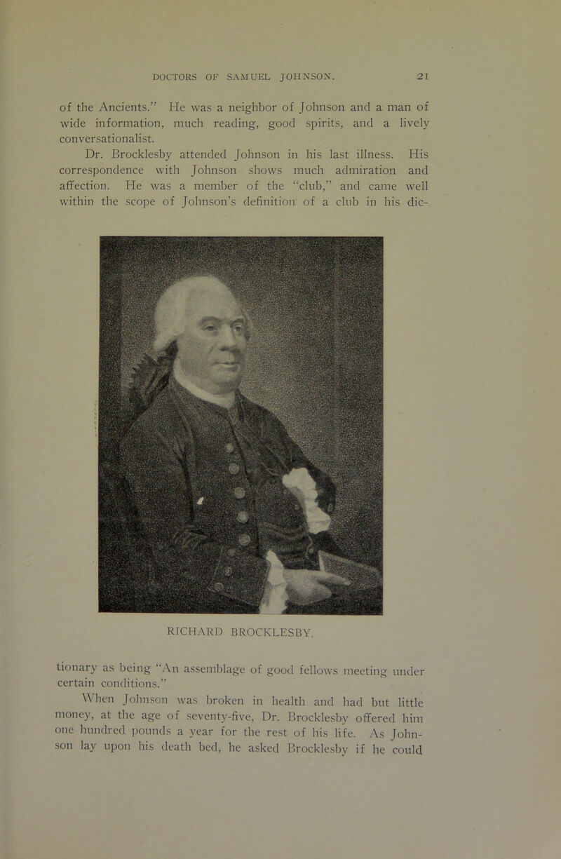 of the Ancients.” He was a neighbor of Johnson and a man of wide information, much reading, good spirits, and a lively conversationalist. Dr. Brocklesby attended Johnson in his last illness. His correspondence with Johnson shows much admiration and affection. He was a member of the “club,” and came well within the scope of Johnson’s definition of a club in his dic- RTCH.ARD BROCKLESBY. tionary as being .-\n assemblage of good fellows meeting under certain conditions.” When Johnson was broken in health and had but little money, at the age of seventy-five, Dr. Brocklesby offered him one hundred pounds a year for the rest of his life. .As John- son lay upon his death bed, he asked Brocklesby if he could