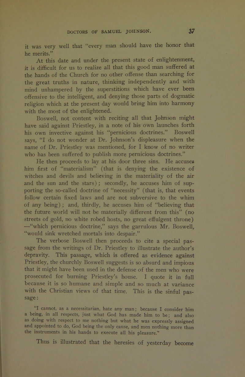 it was very well that “every man should have the honor that he merits.” At this date and under the present state of enlightenment, it is difficult for us to realize all that this good man suffered at the hands of the Church for no other offense than searching for the great truths in nature, thinking independently and with mind unhampered by the superstitions which have ever been offensive to the intelligent, and denying those parts of dogmatic religion which at the present day would bring him into harmony with the most of the enlightened. Boswell, not content with reciting all that Johnson might have said against Priestley, in a note of his own launches forth his own invective against his “pernicious doctrines.” Boswell says, “I do not wonder at Dr. Johnson’s displeasure when the name of Dr. Priestley was mentioned, for I know of no writer who has been suffered to publish more pernicious doctrines.” He then proceeds to lay at his door three sins. He accuses him first of “materialism” (that is denying the existence of witches and devils and believing in the materiality of the air and the sun and the stars); secondly, he accuses him of sup- porting the so-called doctrine of “necessity” (that is, that events follow certain fixed laws and are not subversive to the whim of any being); and, thirdly, he accuses him of “believing that the future world will not be materially different from this” (no streets of gold, no white robed hosts, no great effulgent throne) —“which pernicious doctrine,” says the garrulous Mr. Boswell, “would sink wretched mortals into despair.” The verbose Boswell then proceeds to cite a special pas- sage from the writings of Dr. Priestley to illustrate the author’s depravity. This passage, which is offered as evidence against Priestley, the churchly Boswell suggests is so absurd and impious that it might have been used in the defense of the men who were prosecuted for burning Priestley’s house. I quote it in full because it is so humane and simple and so much at variance with the Christian views of that time. This is the sinful pas- sage : “I cannot, as a necessitarian, hate any man; because I consider him a being, in all respects, just what God has made him to be; and also as doing with respect to me nothing but what he was expressly assigned and appointed to do, God being the only cause, and men nothing more than the instruments in his hands to execute all his pleasure.” Thus is illustrated that the heresies of yesterday become