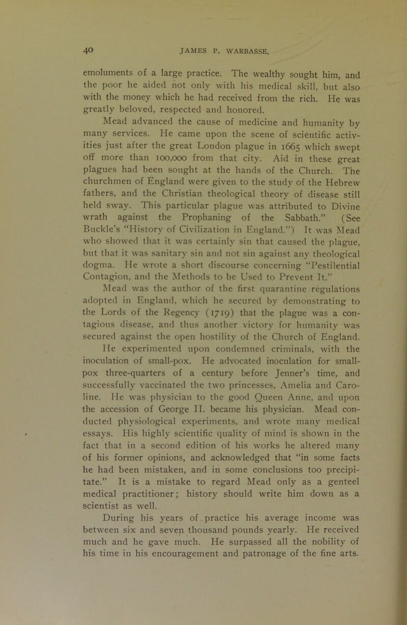 emoluments of a large practice. The wealthy sought him, and the poor he aided not only with his medical skill, but also with the money which he had received from the rich. He was greatly beloved, respected and honored. Mead advanced the cause of medicine and humanity by many services. He came upon the scene of scientific activ- ities just after the great London plague in 1665 which swept oflF more than 100,000 from that city. Aid in these great plagues had been sought at the hands of the Church. The churchmen of England were given to the study of the Hebrew fathers, and the Christian theological theory of disease still held sway. This particular plague was attributed to Divine wrath against the Prophaning of the Sabbath.” (See Buckle’s “History of Civilization in England.’”) It was Mead who showed that it was certainly sin that caused the plague, but that it was sanitary sin and not sin against any theological dogma. He wrote a short discourse concerning “Pestilential Contagion, and the Methods to be Used to Prevent It.” Mead was the author of the first quarantine regulations adopted in England, which he secured by demonstrating to the Lords of the Regency (1719) that the plague was a con- tagious disease, and thus another victory for humanity was secured against the open hostility of the Church of England. He experimented upon condemned criminals, with the inoculation of small-pox. He advocated inoculation for small- pox three-quarters of a century before Jenner’s time, and successfully vaccinated the two princesses, Amelia and Caro- line. Me was physician to the good Queen Anne, and upon the accession of George II. became his physician. Mead con- ducted physiological experiments, and wrote many medical essays. His highly scientific quality of mind is shown in the fact that in a second edition of his works he altered many of his former opinions, and acknowledged that “in some facts he had been mistaken, and in some conclusions too precipi- tate.” It is a mistake to regard Mead only as a genteel medical practitioner; history should write him down as a scientist as well. During his years of practice his average income was between six and seven thousand pounds yearly. He received much and he gave much. He surpassed all the nobility of his time in his encouragement and patronage of the fine arts.