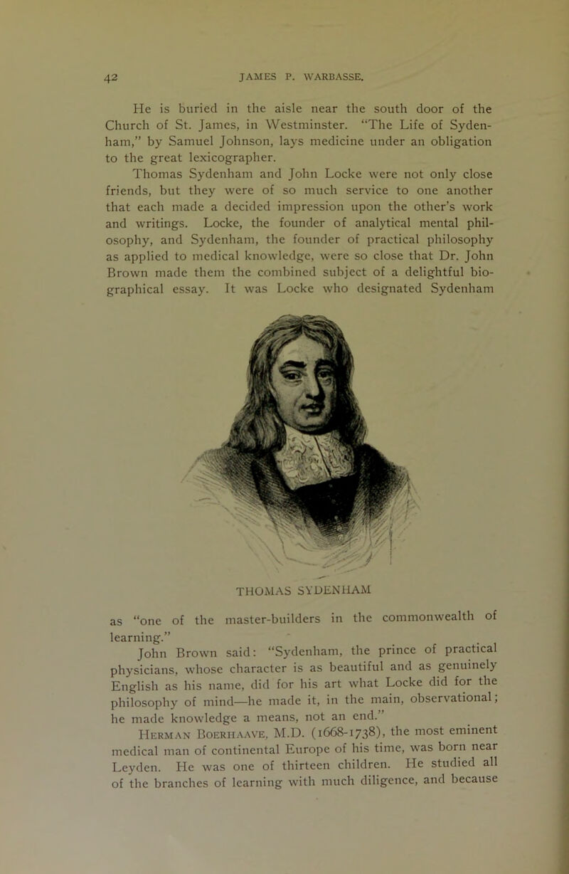 He is buried in the aisle near the south door of the Church of St. James, in Westminster. “The Life of Syden- ham,” by Samuel Johnson, lays medicine under an obligation to the great lexicographer. Thomas Sydenham and John Locke were not only close friends, but they were of so much service to one another that each made a decided impression upon the other’s work and writings. Locke, the founder of analytical mental phil- osophy, and Sydenham, the founder of practical philosophy as applied to medical knowledge, were so close that Dr. John Brown made them the combined subject of a delightful bio- graphical essay. It was Locke who designated Sydenham THOMAS SYDENHAM as “one of the master-builders in the commonwealth of learning.” John Brown said; “Sydenham, the prince of practical physicians, whose character is as beautiful and as genuinely English as his name, did for his art what Locke did for the philosophy of mind—he made it, in the main, observational, he made knowledge a means, not an end. Herman Boerhaave, M.D. (1668-1738), the most eminent medical man of continental Europe of his time, was born near Leyden. He was one of thirteen children. He studied all of the branches of learning with much diligence, and because