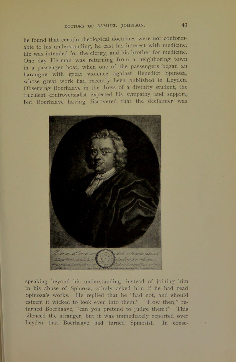 he found that certain theological doctrines were not conform- able to his understanding, he cast his interest with medicine. He was intended for the clergy, and his brother for medicine. One day Herman was returning from a neighboring town in a passenger boat, when one of the passengers began an harangue with great violence against Benedict Spinoza, whose great work had recently been published in Leyden. Observing Boerhaave in the dress of a divinity student, the truculent controversialist expected his sympathy and support, but Boerhaave having discovered that the declaimer was ifc.- . j '•/AiU rHAtff/n It 4 speaking beyond his understanding, instead of joining him in his abuse of Spinoza, calmly asked him if he had read Spinoza’s works. He replied that he “had not, and should esteem it wicked to look even into them.” “How then,” re- turned Boerhaave, “can you pretend to judge them?” This silenced the stranger, but it was immediately reported over Leyden that Boerhaave had turned Spinosist. In conse-