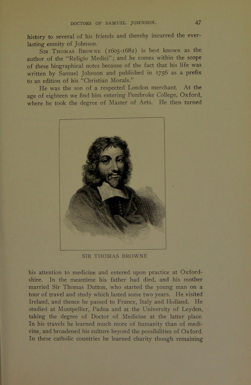 history to several of his friends and thereby incurred the ever- lasting enmity of Johnson. Sir Thomas Browne (1605-1682) is best known as the author of the “Religio Medici”; and he comes within the scope of these biographical notes because of the fact that his life was written by Samuel Johnson and published in 1756 as a prefix to an edition of his “Christian Morals.” He was the son of a respected London merchant. At the age of eighteen we find him entering Pembroke College, Oxford, where he took the degree of Master of Arts. He then turned SIR THOMAS BROWNE his attention to medicine and entered upon practice at Oxford- shire. In the meantime his father had died, and his mother married Sir Thomas Dutton, who started the young man on a tour of travel and study which lasted some two years. He visited Ireland, and thence he passed to France, Italy and Holland. He studied at Montpellier, Padua and at the University of Leyden, taking the degree of Doctor of Medicine at the latter place. In his travels he learned much more of humanity than of medi- cine, and broadened his culture beyond the possibilities of Oxford. In these catholic countries he learned charity though remaining