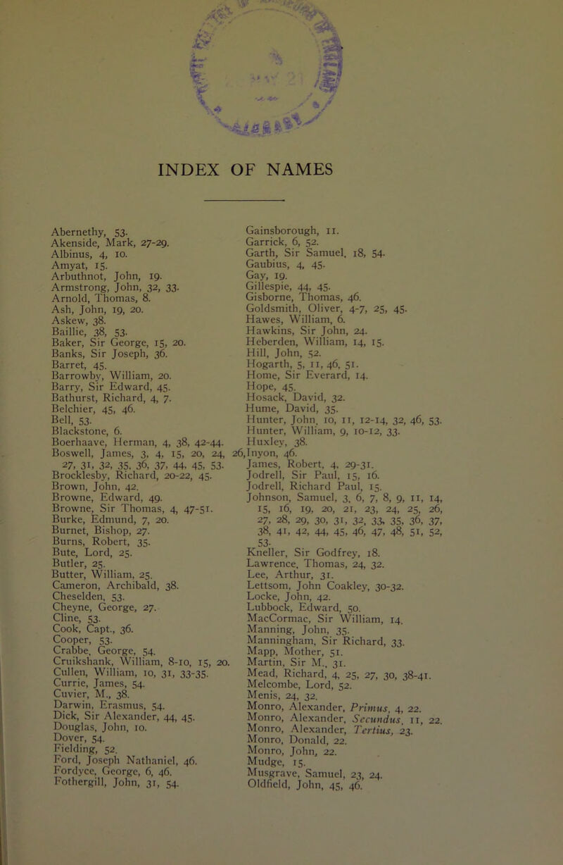 INDEX OF NAMES Abernethy, 53. Akenside, Mark, 27-29. Albinus, 4, 10. Amyat, 15. Arbuthnot, John, 19. Armstrong, John, 32, 33. Arnold, Thomas. 8. Ash, John, 19, 20. Askew, 38. Baillie, 38, 53- Baker, Sir George, 15, 20. Banks, Sir Joseph, 36. Barret, 45. Barrowby, William, 20. Barry, Sir Edward, 45. Bathurst, Richard, 4, 7. Belchier, 45, 46. Bell, 53. Blackstone, 6. Boerhaave, Herman, 4, 38, 42-44. Boswell, James, 3, 4, 15, 20, 24, 27, 31. 32, 35. 36, 37, 44, 45, S3- Brocklesby, Richard, 20-22, 45. Brown, John, 42. Browne, Edward, 49. Browne, Sir Thomas, 4, 47-51. Burke, Edmund, 7, 20. Burnet, Bishop, 27. Burns, Robert, 35. Bute, Lord, 25. Butler, 25. Butter, William, 25. Cameron, Archibald, 38. Cheselden, 53. Cheyne, George, 27. Cline, 53. Cook, Capt., 36. Cooper, 53. Crahbe. George, 54. Cruikshank, William, 8-10, 15, 20. Cullen, William, 10, 31, 33-35. Currie, James, 54. Cuvier, M., 38. Darwin, Era.smus, 54. Dick, Sir Alexander, 44, 45. Douglas, John, 10. Dover, 54. Fielding, 52. Ford, Joseph Nathaniel, 46. Fordyce, George, 6, 46. Fothergill, John, 31, 54. Gainsborough, ii. Garrick, 6, 52. Garth, Sir Samuel. 18, 54- Gaubius, 4, 45. Gay, 19. Gillespie, 44. 45- Gisborne, Thomas, 46. Goldsmith, Oliver, 4-7, 25, 45. Hawes, William, 6. Hawkins, Sir John, 24. Heberden, William, 14, 15. Hill, John, 52. Hogarth, 5, ii, 46, 51. Home, Sir Everard, 14. Hope, 45. Hosack, David, 32. Hume, David, 35. Hunter, John. 10, ii, 12-14, 32, 46, 53. Hunter, William, 9, 10-12, 33. Huxley, 38. i,Inyon, 46. James, Robert, 4, 29-31. Jodrell, Sir Paul, 15, 16. Jodrell, Richard Paul, 15. Johnson, Samuel, 3. 6, 7, 8, 9, ii, 14, 15, 16, 19, 20, 21, 23, 24, 25, 26, 27, 28, 29, 30, 31, 32. 33, 35, 36, 37, 38, 41, 42, 44, 45, 46, 47, 48, 51, 52, 53- Kneller, Sir Godfrey, 18. Lawrence. Thomas, 24, 32. Lee, Arthur, 31. Lettsom, John Coakley, 30-32. Locke, John, 42. Lubbock, Edward, 50. MacCormac, Sir William, 14. Manning, John, 35. Manningham, Sir Richard, 33. Mapp, Mother, 51. Martin, Sir M., 31. Mead, Richard, 4 25. 27, 30, 38-41. Melcombe, Lord, 52. Menis, 24, 32. Monro, Alexander, Primus, 4, 22. Monro, Alexander, Sccuiidus, 11, 22. Monro, Alexander, Tertius, 23. Monro, Donald, 22. Monro, John, 22. Mudge, 15. Musgrave. Samuel, 23, 24. Oldfield, John, 45, 46.