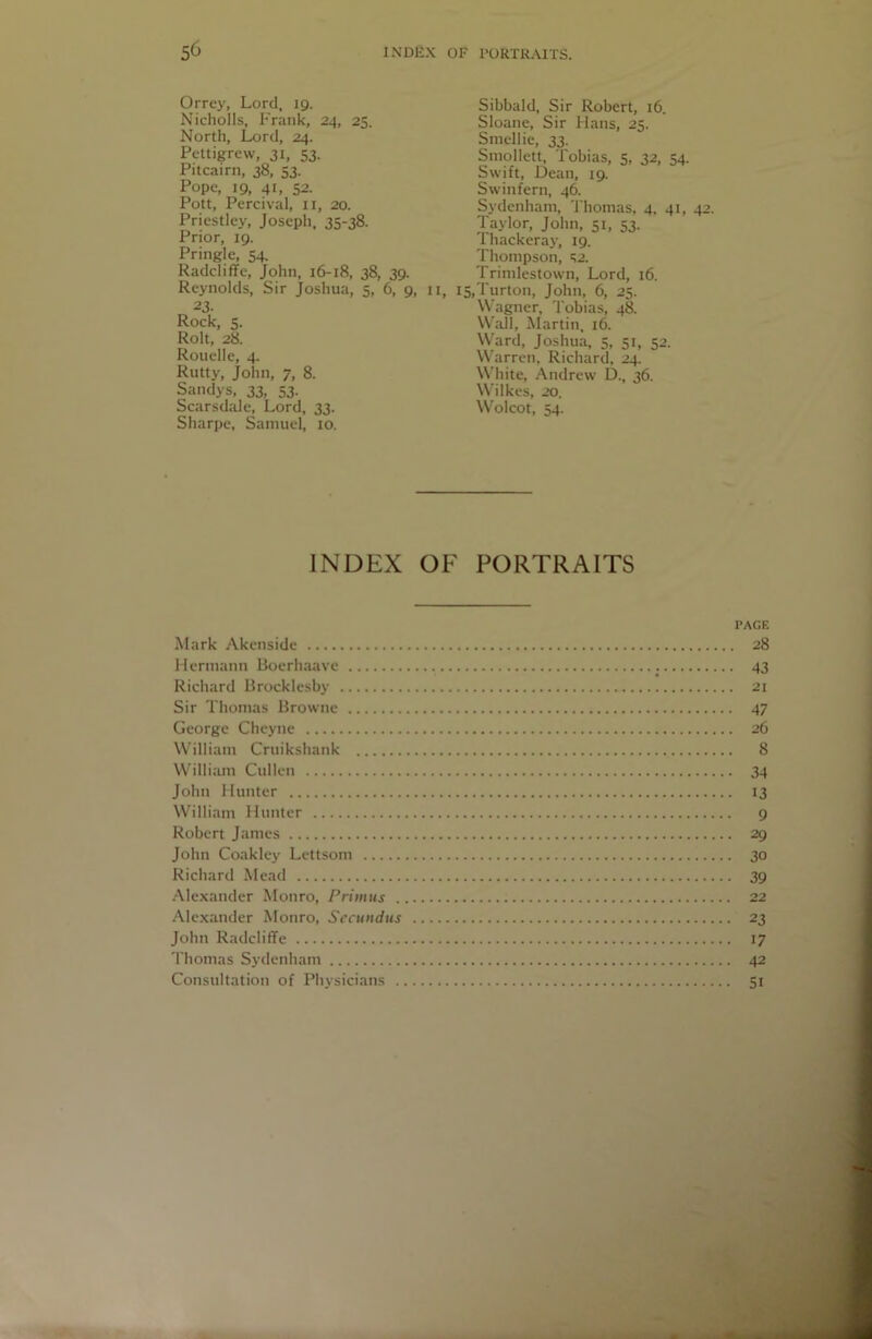 Orrey, Lord, 19. Nicholls, Frank, 24, 25. North, Lord, 24. Pettigrew, 31, 53. Pitcairn, 38, 53. Pope, 19, 41, 52. Pott, Percival, ii, 20. Priestley, Joseph, 35-38. Prior, 19. Pringle, 54. Radcliffe, John, 16-18, 38, 39. Reynolds, Sir Joshua, 5, 6, 9, 23. Rock, 5. Rolt, 28. Rouelle, 4. Rutty, John, 7, 8. Sandys, 33, 53. Scarsdale, Lord, 33. Sharpe, Samuel, 10. Sibbald, Sir Robert, 16. Sloane, Sir Hans, 25. Smellie, 33. Smollett, Tobias, 5, 32, 54. Swift, Dean, 19. Swinfern, 46. Sydenham, Thomas, 4. 41, 42, Taylor, John, 51, 53. lhackeray, 19. Thompson, ‘!2. Trimlestown, Lord, 16. II, i5,Turton, John, 6, 25. Wagner, Tobias, 48. W.aJI, Martin, 16. Ward, Joshua, 5, 51, 52. Warren, Richard, 24, White, Andrew D., 36. Wilkes, 20. Wolcot, 54. INDEX OF PORTRAITS PAGE Mark Akenside 28 Hermann Boerh.iave 43 Richard Brocklesby 21 Sir Thomas Browne 47 George Cheyne 26 W'illiam Cruikshank 8 Willimn Cullen 34 John Hunter 13 William Hunter 9 Robert Janies 29 John Coakley Lettsom 30 Richard Mead 39 ••Mexander Monro, Primus 22 Alc.xander Monro, Sccundus 23 John Radcliffe 17 Thomas Sydenham 42 Consultation of Physicians 51