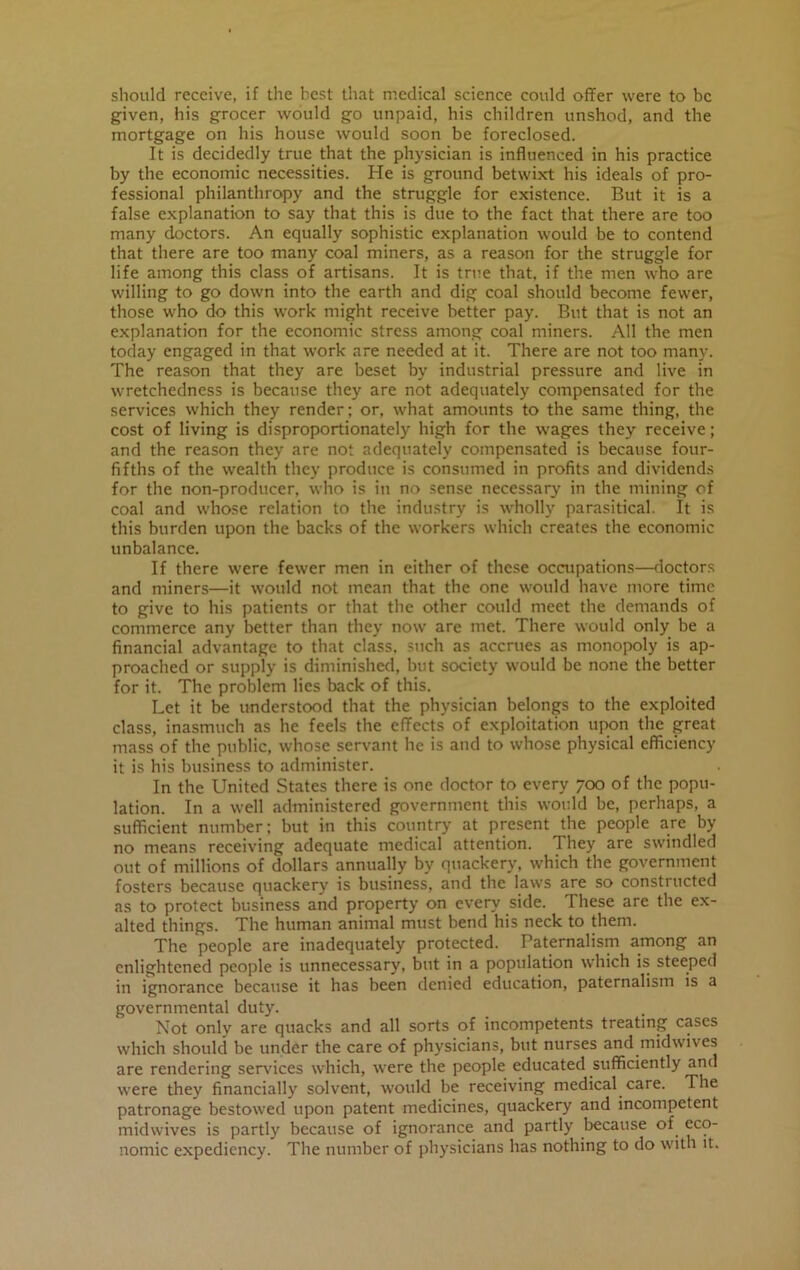 should receive, if the best that medical science could offer were to be given, his grocer would go unpaid, his children unshod, and the mortgage on his house would soon be foreclosed. It is decidedly true that the physician is influenced in his practice by the economic necessities. He is ground betwixt his ideals of pro- fessional philanthropy and the struggle for existence. But it is a false explanation to say that this is due to the fact that there are too many doctors. An equally sophistic explanation would be to contend that there are too many coal miners, as a reason for the struggle for life among this class of artisans. It is true that, if the men who are willing to go down into the earth and dig coal should become fewer, those who do this work might receive better pay. But that is not an explanation for the economic stress among coal miners. All the men today engaged in that work are needed at it. There are not too many. The reason that they are beset by industrial pressure and live in wretchedness is because they are not adequately compensated for the services which they render; or, what amounts to the same thing, the cost of living is disproportionately high for the wages they receive; and the reason they are not adequately compensated is because four- fifths of the wealth they produce is consumed in profits and dividends for the non-producer, who is in no sense necessary in the mining of coal and whose relation to the industry is wholly parasitical. It is this burden upon the backs of the workers which creates the economic unbalance. If there were fewer men in either of these occupations—doctors and miners—it would not mean that the one would have more time to give to his patients or that the other could meet the demands of commerce any better than they now are met. There would only be a financial advantage to that class, such as accrues as monopoly is ap- proached or supply is diminished, but society would be none the better for it. The problem lies back of this. Let it be understood that the physician belongs to the exploited class, inasmuch as he feels the effects of exploitation upon the great mass of the public, whose servant lie is and to whose physical efficiency it is his business to administer. In the United States there is one doctor to every 700 of the popu- lation. In a well administered government this would be, perhaps, a sufficient number; but in this country at present the people are by no means receiving adequate medical attention. They are swindled out of millions of dollars annually by quackery, which the government fosters because quackery is business, and the laws are so constructed as to protect business and property on every side. These are the ex- alted things. The human animal must bend his neck to them. The people are inadequately protected. Paternalism among an enlightened people is unnecessary, but in a population which is steeped in ignorance because it has been denied education, paternalism is a governmental duty. Not only are quacks and all sorts of incompetents treating cases which should be under the care of physicians, but nurses and midwives are rendering sendees which, were the people educated sufficiently and were they financially solvent, would be receiving medical care. The patronage bestowed upon patent medicines, quackery and incompetent midwives is partly because of ignorance and partly because of eco- nomic expediency. The number of physicians has nothing to do with it.