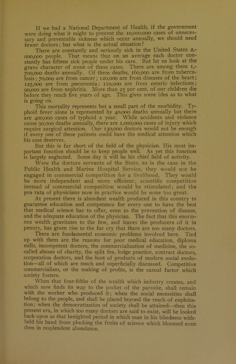 Jf we had a National Department of Health, if the government were doing what it might to prevent the 10,000,000 cases of unneces- sary and preventable sickness which occur annually, we should need fewer doctors; but what is the actual situation? There are constantly and seriously sick in the United States 2,- 000,000 people. That means that on an average each doctor con- stantly has fifteen sick people under his care. But let us look at the grave character of some of these cases. There are among them I,- 700.000 deaths annually. Of these deaths, 160,000 are from tubercu- losis; 70,000 are from cancer; 120,000 are from diseases of the heart; 125.000 are from pneumonia; 110,000 are from enteric infections; 90.000 are from nephritis. More than 25 per cent, of our children die before they reach five years of age. This gives some idea as to what is going on. This mortality represents but a small part of the morbidity. Ty- phoid fever alone is represented by 40,000 deaths annually but there are 400,000 cases of typhoid a year. While accidents and violence cause 90,000 deaths annually, there are 1,000,000 cases of injury which require surgical attention. Our 130,000 doctors would not be enough if every one of these patients could have the medical attention which his case deserves. But this is far short of the field of the physician. His most im- portant function should be to keep people well. As yet this function is largely neglected. Some day it will be his chief field of activity. Were the doctors servants of the State, as is the case in the Public Health and Marine Hospital Service, they would not be engaged in commercial competition for a livelihood. They would be more independent and more efficient; scientific competition instead of commercial competition would be stimulated; and the pro rata of physicians now in practice would be none too great. At present there is abundant wealth produced in this country to guarantee education and competence for every one to have the best that medical science has to offer, even to the prevention of disease, and the adequate education of the physician. The fact that this enorm- 9us wealth gravitates to the few, and leaves the producers of it in penury, has given rise to the far cry that there are too many doctors. There are fundamental economic problems involved here. Tied up with them are the reasons for poor medical education, diploma mills, incompetent doctors, the commercialization of medicine, the so- called abuses of charity, the split fee, lodge practice, contract doctors, corporation doctors, and the host of products of modern social evolu- tion—all of which are much and superficially discussed. Competitive commercialism, or the making of profits, is the casual factor which society fosters. When that four-fifths of the wealth which industry creates, and which now finds its way to the pocket of the parasite, shall remain with the worker who produced it; when the social necessities shall belong to the people, and shall be placed beyond the reach of exploita- tion ; when the democratization of society shall be attained—then this present era, in which too many doctors are said to exist, will be looked back upon as that benighted period in which man in his blindness with- held his hand from plucking the fruits of science which bloomed even then in resplendent abundance.