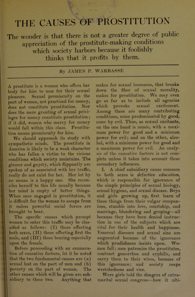 THE CAUSES OF PROSTITUTION The wonder is that there is not a greater degree of public appreciation of the prostitute-making conditions which society harbors because it foolishly thinks that it profits by them. By JAMES P. WARBASSE i ■— A prostitute is a woman who offers her body for hire to men for their sexual pleasure. Sexual promiscuity on the part of women, not practised for money, does not constitute prostitution. Nor does the mere granting of sexual privi- leges for money constitute prostitution; if it did, women who marry for money would fall within this class. Prostitu- tion means promiscuity for hire. We should approach its study with sympathetic minds. The prostitute in America is likely to be a weak character who has fallen a victim to the vicious conditions which society maintains. The ^ glamor and gayety, which flippantly are i spoken of as associated with her traffic, ( really do not exist for her. Her lot by I no means is a happy one. She recon- 1 ciles herself to this life usually because ( her mind is empty of better things. I When once engaged in prostitution, it 1 is difficult for the woman to escape from it unless powerful social forces are brought to bear. The specific causes which prompt women to enter this traffic may be clas- I' sified as follows: (I) those affecting 4' both sexes, (II) those affecting first the j! male, and (III) those bearing especially f upon the female. !|i Before proceeding with an enumera- f j tion of causative factors, let it be noted tl that the two fundamental causes are (a) I* sexual lust on the part of men and (b) ^ poverty on the part of women. The I other causes which will be given are sub- t sidiary to these two. Anything that makes for sexual looseness, that breaks down the fiber of sexual morality, makes for prostitution. We may even go so far as to include all agencies which provoke sexual excitement. Among these are many contributing conditions, some predominated by good, some by evil. Thus, as sexual excitants, on the one hand is music, with a maxi- mum power for good and a minimum power for evil; and on the other, alco- hol, with a minimum power for good and a maximum power for evil. An analy- sis of the causative factors is not com-’ plete unless it takes into account these secondary influences. I. A chief subsidiary cause common to both sexes is defective education, which is responsible for ignorance of the simple principles of sexual biology, sexual hygiene, and sexual disease. Boys and girls growing up, first learn of these things from their vulgar compan- ions, stumble into love, courtship, and marriage, blundering and groping—all because they have been denied instruc- tion in one of the subjects which are vital for their health and happiness. Venereal diseases and sexual sins are augmented because of the ignorance which prudishness insists upon. Wo- men fall; men patronize the prostitutes, contract gonorrhea and syphilis, and carry them to their wives, because of this ignorance; and society reaps wretchedness and vice. Were girls told the dangers of extra- marital sexual congress—how it ulti-