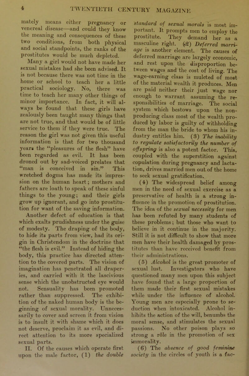 CENTURY MAGAZINE mately means cither pregnancy or venereal disease—and could they know the meaning and consequences of these two conditions, from both physical and social standpoints, the ranks of the prostitutes would be much depleted. Many a girl would not have made her sexual mistakes had she been advised. It is not because there was not time in the home or school to teach her a little practical sociology. No, there was time to teach her many other things of minor importance. In fact, it will al- ways be found that these girls have zealously been taught many things that are not true, and that would be of little service to them if they were true. The reason the girl was not given this useful information is that for two thousand years the “pleasures of the flesh” have been regarded as evil. It has been droned out by sad-voiced prelates that “man is conceived in sin.” This wretched dogma has made its impres- sion on the human heart; mothers and fathers are loath to speak of these sinful things to the young; and their girls grow up ignorant, and go into prostitu- tion for want of the saving information. Another defect of education is that which exalts prudishness under the guise of modesty. The draping of the body, to hide its parts from view, had its ori- gin in Christendom in the doctrine that “the flesh is evil.” Instead of hiding the body, this practice has directed atten- tion to the covered parts. The vision of imagination has penetrated all draper- ies, and carried with it the lascivious sense which the unobstructed eye would not. Sensuality has been promoted rather than suppressed. The exhibi- tion of the naked human body is the be- ginning of sexual morality. Unneces- sarily to cover and screen it from vision is to insult it with shame which it does not deserve, proclaim it as evil, and di- rect attention to its more specialized sexual parts. II. Of the causes which operate first upon the male factor, (1) the double standard of sexual morals is most im- portant. It prompts men to employ the prostitute. They demand her as a masculine right. (.2) Deferred marrv- age is another element. The causes of deferred marriage are largely economic, and rest upon the disproportion be- tween wages and the cost of living. The wage-earning class is mulcted of most of the material wealth it produces. Men are paid neither their just wage nor enough to warrant assuming the re- sponsibilities of marriage. The social system which bestows upon the non- producing class most of the wealth pro- duced by labor is guilty of withholding from the man the bride to whom his in- dustry entitles him. (3) The inability to regulate satisfactorily the number of offspring is also a potent factor. This, coupled with the superstition against copulation during pregnancy and lacta- tion, drives married men out of the home to seek sexual gratification. (4) The widespread belief among men in the need of sexual exercise as a preservative of health is a strong in- fluence in the promotion of prostitution. The idea of the sexual necessity for men has been refuted by many students of these problems; but those who want to believe in it continue in the majority. Still it is not difficult to show that more men have their health damaged by pros- titutes than have received benefit from their administrations. (5) Alcohol is the great promoter of sexual lust. Investigators who have questioned many men upon this subject have found that a large proportion of them made their first sexual mistakes while under the influence of alcohol. Young men are especially prone to se- duction when intoxicated. Alcohol in- hibits the action of the will, benumbs the moral sense, and stimulates the sexual passions. No other poison plays so strong a role in the promotion of sex immorality. (6) The absence of good feminine society in the circles of youth is a fac-