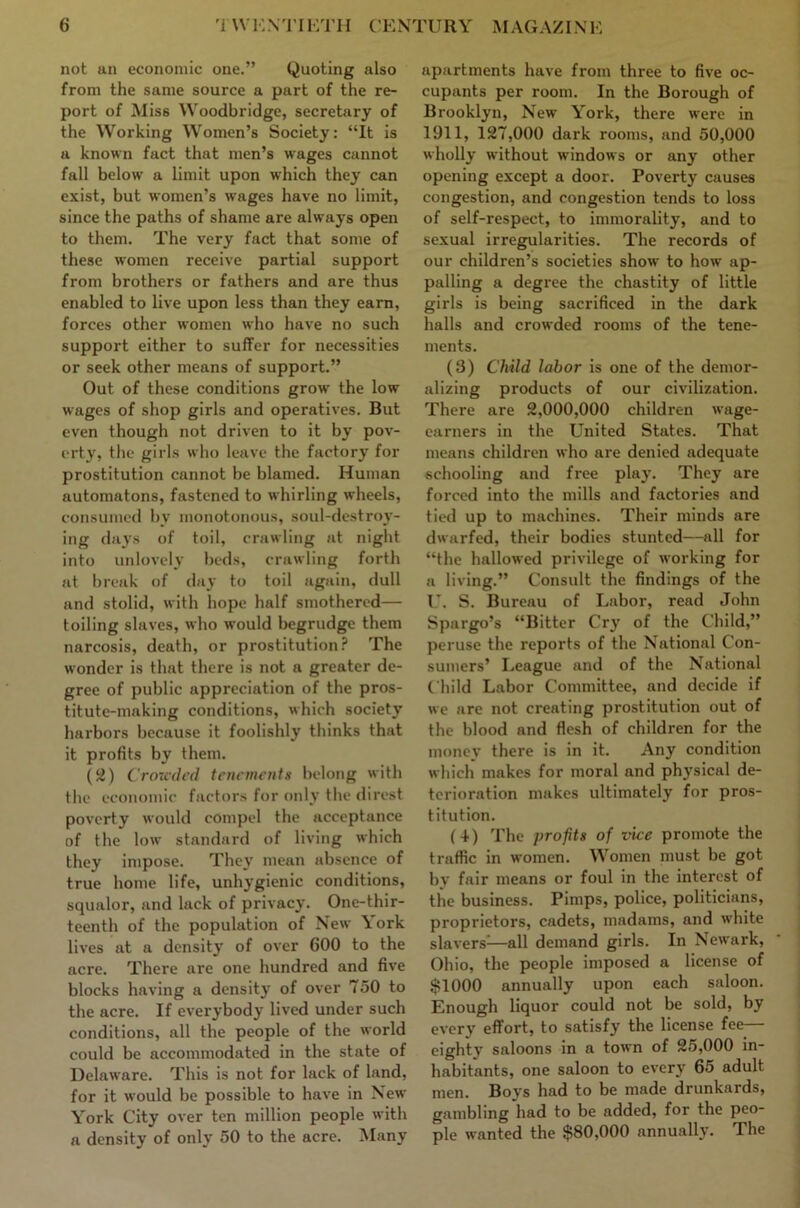 not an economic one.” Quoting also from the same source a part of the re- port of Miss Woodbridge, secretary of the Working Women’s Society: “It is a known fact that men’s wages cannot fall below a limit upon which they can exist, but women’s wages have no limit, since the paths of shame are always open to them. The very fact that some of these women receive partial support from brothers or fathers and are thus enabled to live upon less than they earn, forces other women who have no such support either to suffer for necessities or seek other means of support.” Out of these conditions grow the low wages of shop girls and operatives. But even though not driven to it by pov- erty, the girls who leave the factory for prostitution cannot be blamed. Human automatons, fastened to whirling wheels, consumed by monotonous, soul-destroy- ing days of toil, crawling at night into unlovely beds, crawling forth at break of day to toil again, dull and stolid, with hope half smothered— toiling slaves, who would begrudge them narcosis, death, or prostitution? The wonder is that there is not a greater de- gree of public appreciation of the pros- titute-making conditions, which society harbors because it foolishly thinks that it profits by them. (52) Croxah'd teucmenfii belong with the economic factors for only the direst poverty would compel the acceptance of the low standard of living which they impose. They mean absence of true home life, unhygienic conditions, squalor, and lack of privacy. One-thir- teenth of the population of New York lives at a density of over 600 to the acre. There are one hundred and five blocks having a dens it}' of over 750 to the acre. If everybody lived under such conditions, all the people of the world could be accommodated in the state of Delaware. This is not for lack of land, for it would be possible to have in New York City over ten million people with a density of only 50 to the acre. Many apartments have from three to five oc- cupants per room. In the Borough of Brooklyn, New York, there were in 1911, 127,000 dark rooms, and 50,000 wholly without windows or any other opening except a door. Poverty causes congestion, and congestion tends to loss of self-respect, to immorality, and to sexual irregularities. The records of our children’s societies show to how ap- palling a degree the chastity of little girls is being sacrificed in the dark halls and crowded rooms of the tene- ments. (3) Child labor is one of the demor- alizing products of our civilization. There are 2,000,000 children wage- earners in the United States. That means children who are denied adequate schooling and free play. They are forced into the mills and factories and tied up to machines. Their minds are dwarfed, their bodies stunted—all for “the hallowed privilege of working for a living.” Consult the findings of the U. S. Bureau of Labor, read John Spargo’s “Bitter Cry of the Child,” peruse the reports of the National Con- sumers’ League and of the National Child Labor Committee, and decide if we are not creating prostitution out of the blood and flesh of children for the money there is in it. Any condition which makes for moral and physical de- terioration makes ultimately for pros- titution. (+) The props of vice promote the traffic in women. Women must be got by fair means or foul in the interest of the business. Pimps, police, politicians, proprietors, cadets, madams, and white slavers^^—all demand girls. In Newark, Ohio, the people imposed a license of $1000 annually upon each saloon. Enough liquor could not be sold, by every effort, to satisfy the license fee— eighty saloons in a town of 25,000 in- habitants, one saloon to every 65 adult men. Boys had to be made drunkards, gambling had to be added, for the peo- ple wanted the $80,000 annually. The