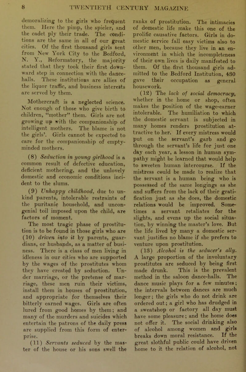 demoralizing to the girls who frequent them. Here the pimp, the spieler, and the cadet ply their trade. The condi- tions are the same in all of our great cities. Of the first thousand girls sent from New York City to the Bedford, N. Y., Reformatory, the majority stated that they took their first down- ward step in connection with the dance- halls. These institutions are allies of the liquor traffic, and business interests are served by them. Mothercraft is a neglected science. Not enough of those who give birth to children, “mother” them. Girls are not growing up with the companionship of intelligent mothers. The blame is not the girls’. Girls cannot be expected to care for the companionship of empty- minded mothers. (8) Seduction in young girlhood is a common result of defective education, deficient mothering, and the unlovely domestic and economic conditions inci- dent to the slums. (9) Unhappy childhood, due to un- kind parents, intolerable restraints of the puritanic household, and uncon- genial toil imposed upon the child, are factors of moment. The most tragic phase of prostitu- tion is to be found in those girls who are (10) driven into it by parents, guar- dians, or husbands, as a matter of busi- ness. There is a class of men living in idleness in our cities who are supported by the wages of the prostitutes whom they have created by seduction. Un- der marriage, or the pretense of mar- riage, these men ruin their victims, install them in houses of prostitution, and appropriate for themselves their bitterlj' earned wages. Girls are often lured from good homes by them; and many of the murders and suicides which entertain the patrons of the daily press are supplied from this form of enter- prise. (11) Serx'ants seduced by the mas- ter of the house or his sons swell the ranks of prostitution. The intimacies of domestic life make this one of the prolific causative factors. Girls in do- mestic service fall easy victims also to other men, because they live in an en- vironment in which the incompleteness of their own lives is daily manifested to them. Of the first thousand girls ad- mitted to the Bedford Institution, 430 gave their occupation as general housework. (12) The lack of social democracy, whether in the home or shop, often makes the position of the wage-earner intolerable. The humiliation to whicli the domestic servant is subjected in many homes renders prostitution at- tractive to her. If every mistress would put on the servant’s garb and go through the servant’s life for just one day each year, a lesson in human sym- pathy might be learned that would help to sweeten human intercourse. If the mistress could be made to realize that the servant is a human being who is possessed of the same longings as she and suffers from the lack of their grati- fication just ns she does, the domestic relations would be improved. Some- times a servant retaliates for the slights, and evens up the social situa- tion, by winning the master’s love. But the life lived by many a domestic ser- vant justifies no blame if she prefers to venture upon prostitution. (13) Alcohol is the seducer’s ally. A large proportion of the involuntary , prostitutes are seduced by being first i made drunk. This is the prevalent method in the saloon dance-halls. The dance music plays for a few minutes; the intervals between dances are much longer; the girls who do not drink are ordered out; a girl who has drudged in a sweatshop or factory all day must have some pleasure; and the home does not offer it. The social drinking also of alcohol among women and girls breaks down moral resistance. If the great slothful public could have driven home to it the relation of alcohol, not