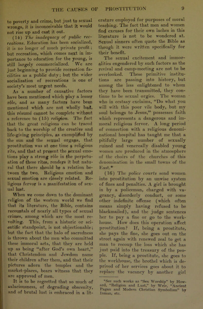 to poverty and crime, but just to sexual wrongs, it is inconceivable that it would not rise up and cast it out. (14) The inadequacy of public rec- recitions. Education has been socialized, it is no longer of much private profit; but recreation, which comes next in im- portance to education for the young, is still largely commercialized. We are just beginning to provide recreation fa- cilities as a public duty; but the wider socialization of recreations is one of society’s most urgent needs. As a number of causative factors have been mentioned which play a lesser role, and as many factors have been mentioned which are not wholly bad, this resume cannot be complete without a reference to (15) religion. The fact that the great religions can be traced back to the worship of the creative and life-giving principles, as exemplified by the sun and the sexual orgajis, that prostitution was at one time a religious rite, and that at present the ^exual emo- tions play a strong role in the perpetu- ation of these rites, renders it but natu- ral that there should be a relation be- tween the two. Religious emotion and sexual emotion are closely related. Re- ligious fervor is a manifestation of sex- ual lust. When we come down to the dominant religion of the western world we find that its literature, the Bible, contains recountals of nearly all types of sexual crimes, among which are the most re- volting. This, from a historic or sci- entific standpoint, is not objectionable; but the fact that the halo of sacredness is thro\vn about the men who committed these immoral acts, that they are held up as being “after God’s own heart,” that Christendom and Jewdom name their children after them, and that their pictures adorn the temples and the market-places, bears witness that they are approved of men. It is to be regretted that so much of salaciousness, of degrading obscenity, and of brutal lust is embraced in a lit- erature employed for purposes of moral teaching. The fact that men and women find excuses for their own laches in this literature is not to be wondered at. Sexual sinners often quote the Bible as though it were written specifically for their benefit. The sexual excitement and immor- alities engendered by such factors as the revival and camp-meeting are not to be overlooked. These primitive institu- tions are passing into history, but among the less enlightened to whom they have been transmitted, they con- tinue to be sexual orgies. The woman * who in ecstasy exclaims, “Do what you will with this poor vile body, but my soul belongs to Jesus,” possesses faith which represents a dangerous and im- moral religious fervor. A long period of connection with a religious denomi- national hospital has taught me that a pitifully large number of sexually ruined and venereally disabled young women are produced in the atmosphere of the choirs of the churches of this denomination in the small towns of the East.* (16) The police courts send women into prostitution by an unwise system of fines and penalties. A girl is brought in by a policeman, charged with va- grancy, disorderly conduct, or some other indefinite offense (which often means simply having refused to be blackmailed), and the judge sentences her to pay a fine or go to the work- house. How does this operation affect prostitution.? If, being a prostitute, she pays the fine, she goes out on the street again with renewed zeal to get a man to recoup the loss which she has just paid into the treasury of the peo- ple. If, being a prostitute, she goes to the workhouse, the brothel which is de- prived of her services goes about it to replace the vacancy by another girl *See such works as “Sex Worship” by How- ard, “Religion and Lust,” by Weir, “Ancient Pagan and Modern Christian Symbolism” by Inman, etc.