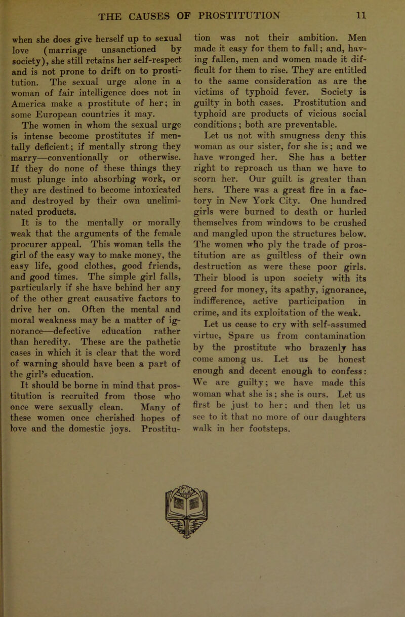 when she does give herself up to sexual love (marriage unsanctioned by society), she still retains her self-respect and is not prone to drift on to prosti- tution. The sexual urge alone in a woman of fair intelligence does not in America make a prostitute of her; in some European countries it may. The women in whom the sexual urge is intense become prostitutes if men- tally deficient; if mentally strong they marry—conventionally or otherwise. If they do none of these things they must plunge into absorbing work, or they are destined to become intoxicated and destroyed by their own unelimi- nated products. It is to the mentally or morally weak that the arguments of the female procurer appeal. This woman tells the girl of the easy way to make money, the easy life, good clothes, good friends, and good times. The simple girl falls, particularly if she have behind her any of the other great causative factors to drive her on. Often the mental and moral weakness may be a matter of ig- norance—defective education rather than heredity. These are the pathetic j cases in which it is clear that the word of warning should have been a part of j the girl’s education. It should be borne in mind that pros- titution is recruited from those who once were sexually clean. Many of these women once cherished hopes of love and the domestic joys. Prostitu- tion was not their ambition. Men made it easy for them to fall; and, hav- ing fallen, men and women made it dif- ficult for them to rise. They are entitled to the same consideration as are the victims of typhoid fever. Society is guilty in both cases. Prostitution and typhoid are products of vicious social conditions ; both are preventable. Let us not with smugness deny this woman as our sister, for she is; and we have wronged her. She has a better right to reproach us than we have to scorn her. Our guilt is greater than hers. There was a great fire in a fac- tory in New York City. One hundred girls were burned to death or hurled themselves from windows to be crushed and mangled upon the structures below. The women who ply the trade of pros- titution are as guiltless of their own destruction as were these poor girls. Their blood is upon society with its greed for money, its apathy, ignorance, indifference, active participation in crime, and its exploitation of the weak. Let us cease to cry with self-assumed virtue. Spare us from contamination by the prostitute who brazenly has come among us. Let us be honest enough and decent enough to confess: We are guilty; we have made this woman what she is; she is ours. Let us first be just to her; and then let us see to it that no more of our daughters walk in her footsteps.