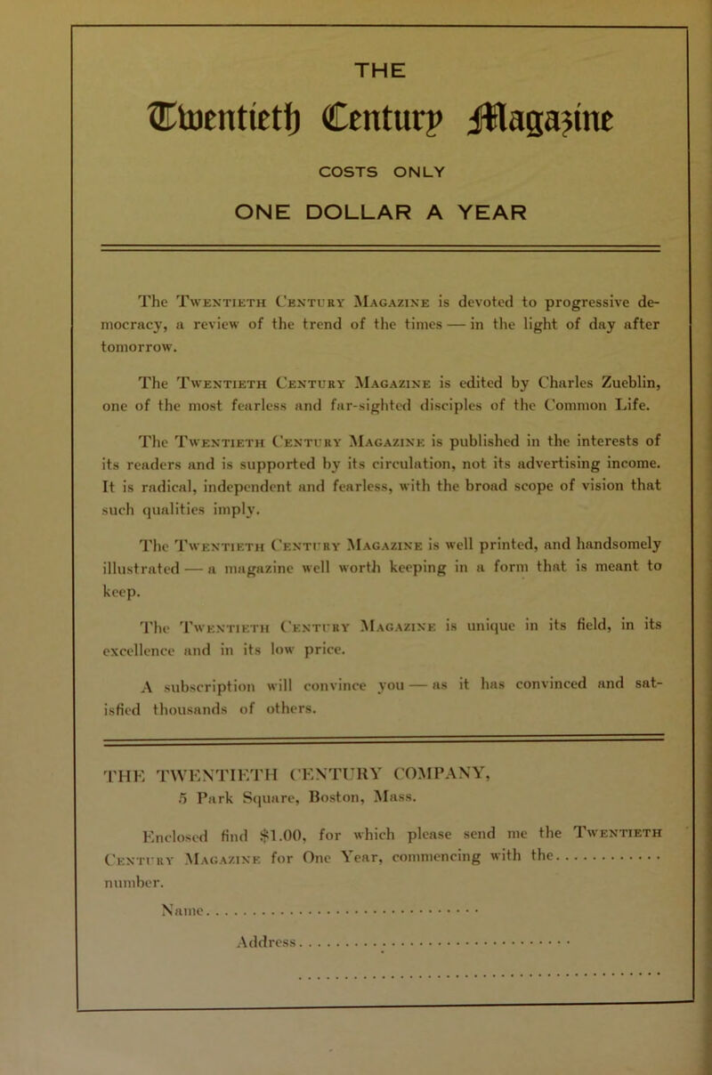 THE ®U)tntieti) Centurp i®laga?inc COSTS ONLY ONE DOLLAR A YEAR The Twentieth Century Magazine is devoted to progressive de- mocracy, a review of the trend of the times — in the light of day after tomorrow. The Twentieth Century Magazine is edited by Charles Zueblin, one of the most fearless and far-sighted disciples of the Common Life. The Twentieth Century Magazine is published in the interests of its readers and is supported by its circulation, not its advertising income. It is radical, independent and fearless, with the broad scope of vision that such qualities imply. The Twentieth (’entury Magazine is well printed, and handsomely illustrated — a magazine well worth keeping in a form that is meant to keep. 'I'he Twentieth Century Magazine is unique in its field, in its excellence and in its low price. A subscription will convince you — as it has convinced and sat- isfied thousands of others. 'ITIK TWENTIETH CENTl’RY COiNIPANY, .5 Park Square, Boston, Mass. Enclosed find .$1.00, for which please send me the Twentieth Century .Magazine for One Year, commencing with the number. Name .Address