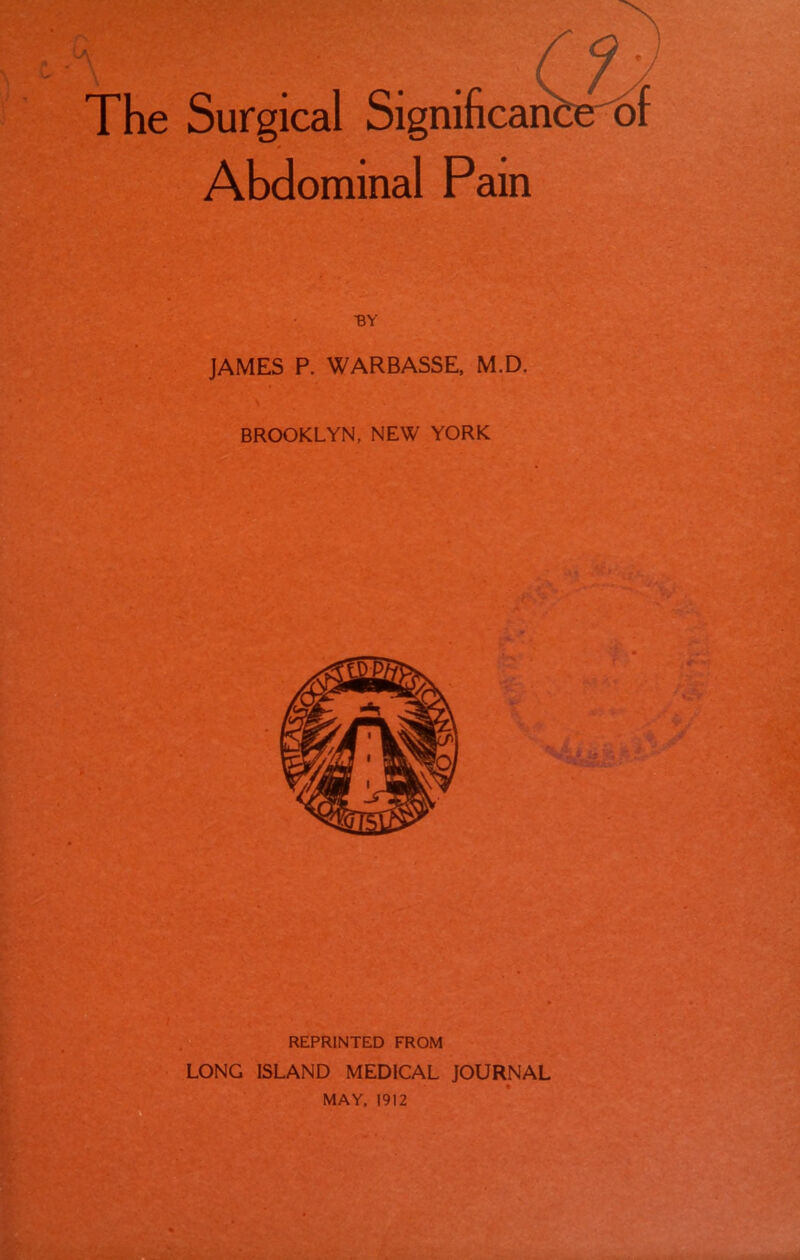 The Surgical Significan Abdominal Pam •BY JAMES P. WARBASSE, M.D. BROOKLYN, NEW YORK REPRINTED FROM LONG ISLAND MEDICAL JOURNAL MAY, 1912