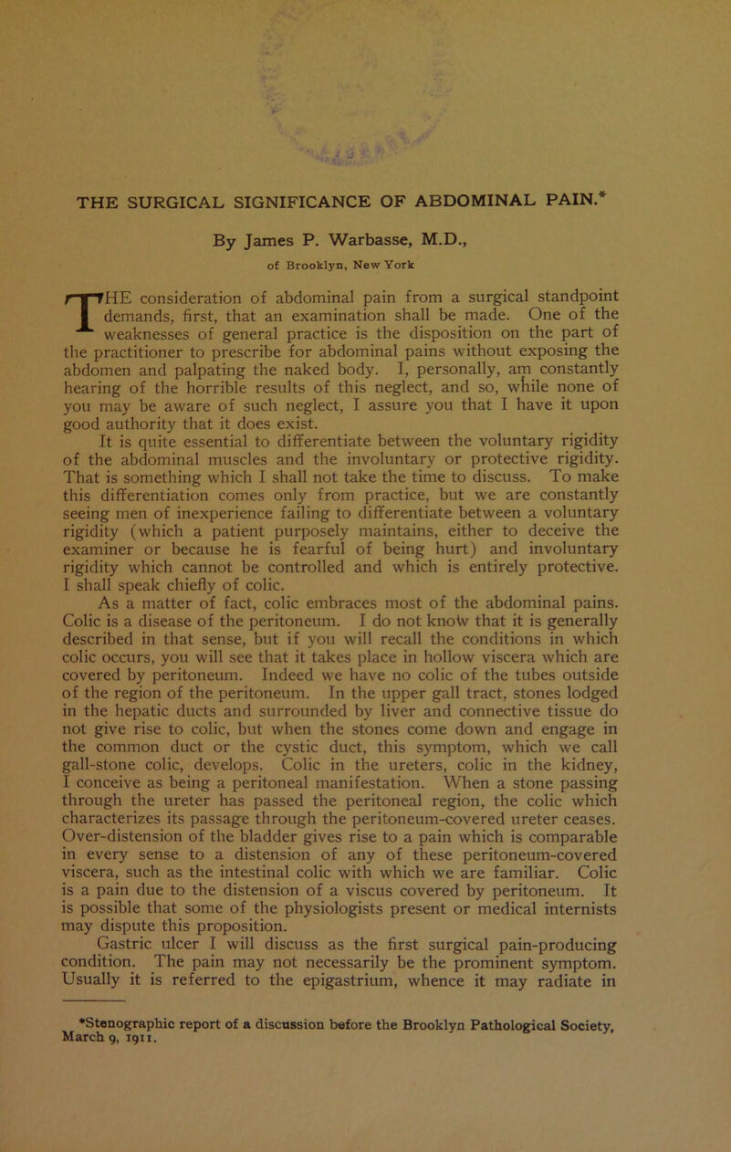 THE SURGICAL SIGNIFICANCE OF ABDOMINAL PAIN.* By James P. Warbasse, M.D., of Brooklyn, New York THE consideration of abdominal pain from a surgical standpoint demands, first, that an examination shall be made. One of the weaknesses of general practice is the disposition on the part of the practitioner to prescribe for abdominal pains without exposing the abdomen and palpating the naked body. I, personally, am constantly hearing of the horrible results of this neglect, and so, while none of you may be aware of such neglect, I assure you that I have it upon good authority that it does exist. It is quite essential to differentiate between the voluntary rigidity of the abdominal muscles and the involuntary or protective rigidity. That is something which I shall not take the time to discuss. To make this differentiation comes only from practice, but we are constantly seeing men of inexperience failing to differentiate between a voluntary rigidity (which a patient purposely maintains, either to deceive the examiner or because he is fearful of being hurt) and involuntary rigidity which cannot be controlled and which is entirely protective. I shall speak chiefly of colic. As a matter of fact, colic embraces most of the abdominal pains. Colic is a disease of the peritoneum. I do not knoto that it is generally described in that sense, but if you will recall the conditions in which colic occurs, you will see that it takes place in hollow viscera which are covered by peritoneum. Indeed we have no colic of the tubes outside of the region of the peritoneum. In the upper gall tract, stones lodged in the hepatic ducts and surrounded by liver and connective tissue do not give rise to colic, but when the stones come down and engage in the common duct or the cystic duct, this symptom, which we call gall-stone colic, develops. Colic in the ureters, colic in the kidney, I conceive as being a peritoneal manifestation. When a stone passing through the ureter has passed the peritoneal region, the colic which characterizes its passage through the peritoneum-covered ureter ceases. Over-distension of the bladder gives rise to a pain which is comparable in every sense to a distension of any of these peritoneum-covered viscera, such as the intestinal colic with which we are familiar. Colic is a pain due to the distension of a viscus covered by peritoneum. It is possible that some of the physiologists present or medical internists may dispute this proposition. Gastric ulcer I will discuss as the first surgical pain-producing condition. The pain may not necessarily be the prominent symptom. Usually it is referred to the epigastrium, whence it may radiate in •Stenographic report of a discussion before the Brooklyn Pathological Society, March 9, 1911.