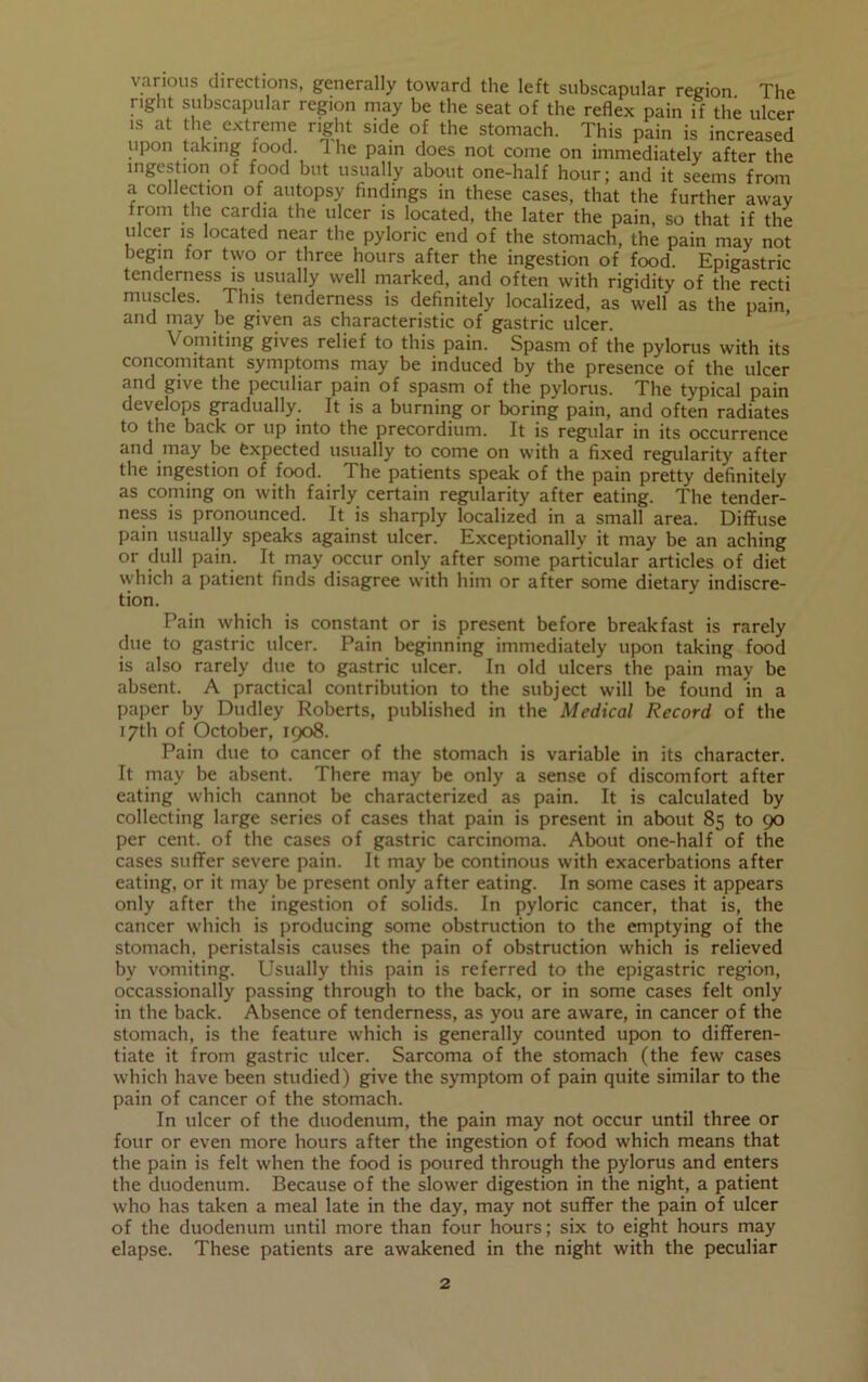 various directions, generally toward the left subscapular region The right subscapular region may be the seat of the reflex pain if the ulcer is at the extreme right side of the stomach. This pain is increased upon taking food. I he pain does not come on immediately after the ingestion of food but usually about one-half hour; and it seems from a collection of autopsy findings in these cases, that the further away from the cardia the ulcer is located, the later the pain, so that if the ulcer is located near the pyloric end of the stomach, the pain may not begin for two or three hours after the ingestion of food. Epigastric tenderness is usually well marked, and often with rigidity of the recti muscles. This tenderness is definitely localized, as well as the pain and may be given as characteristic of gastric ulcer. Vomiting gives relief to this pain. Spasm of the pylorus with its concomitant symptoms may be induced by the presence of the ulcer and give the peculiar pain of spasm of the pylorus. The typical pain develops gradually. It is a burning or boring pain, and often radiates to the back or up into the precordium. It is regular in its occurrence and may be Expected usually to come on with a fixed regularity after the ingestion of food. The patients speak of the pain pretty definitely as coming on with fairly certain regularity after eating. The tender- ness is pronounced. It is sharply localized in a small area. Diffuse pain usually speaks against ulcer. Exceptionally it may be an aching or dull pain. It may occur only after some particular articles of diet which a patient finds disagree with him or after some dietary indiscre- tion. Pain which is constant or is present before breakfast is rarely due to gastric ulcer. Pain beginning immediately upon taking food is also rarely due to gastric ulcer. In old ulcers the pain may be absent. A practical contribution to the subject will be found in a paper by Dudley Roberts, published in the Medical Record of the 17th of October, 1908. Pain due to cancer of the stomach is variable in its character. It may be absent. There may be only a sense of discomfort after eating which cannot be characterized as pain. It is calculated by collecting large series of cases that pain is present in about 85 to 90 per cent, of the cases of gastric carcinoma. About one-half of the cases suffer severe pain. It may be continous with exacerbations after eating, or it may be present only after eating. In some cases it appears only after the ingestion of solids. In pyloric cancer, that is, the cancer which is producing some obstruction to the emptying of the stomach, peristalsis causes the pain of obstruction which is relieved by vomiting. Usually this pain is referred to the epigastric region, occassionally passing through to the back, or in some cases felt only in the back. Absence of tenderness, as you are aware, in cancer of the stomach, is the feature which is generally counted upon to differen- tiate it from gastric ulcer. Sarcoma of the stomach (the few cases which have been studied) give the symptom of pain quite similar to the pain of cancer of the stomach. In ulcer of the duodenum, the pain may not occur until three or four or even more hours after the ingestion of food which means that the pain is felt when the food is poured through the pylorus and enters the duodenum. Because of the slower digestion in the night, a patient who has taken a meal late in the day, may not suffer the pain of ulcer of the duodenum until more than four hours; six to eight hours may elapse. These patients are awakened in the night with the peculiar